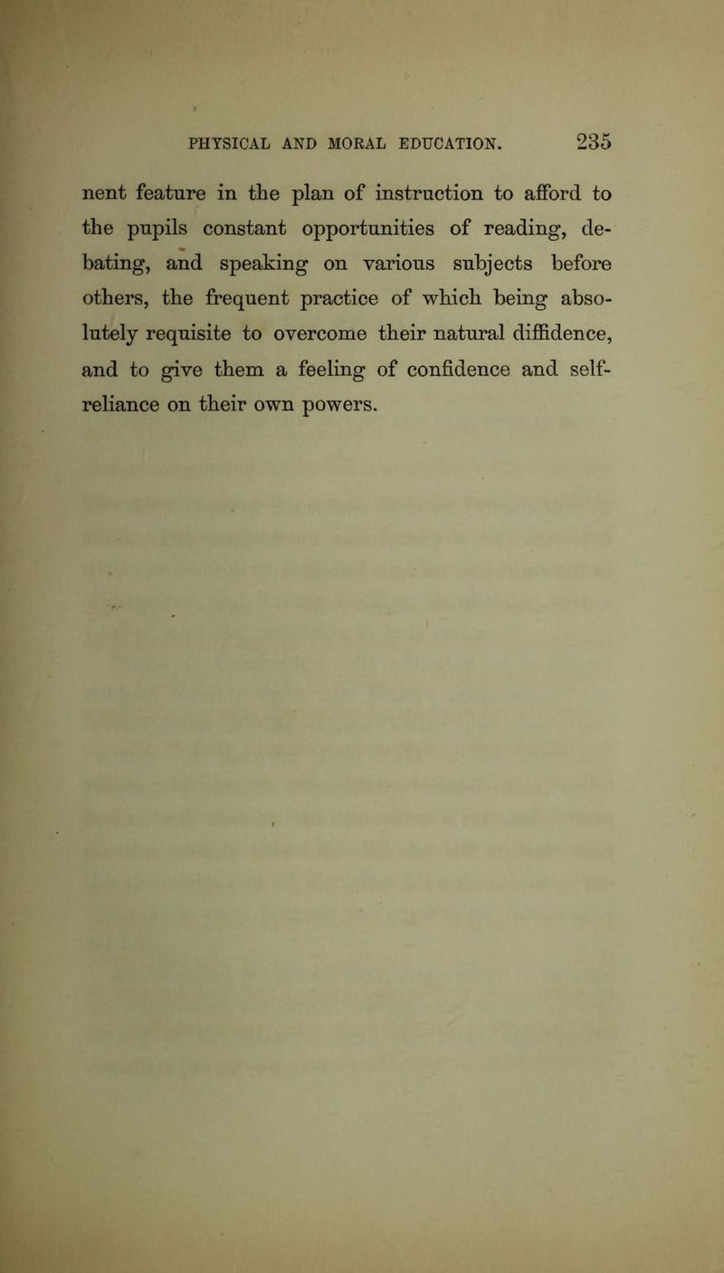 nent feature in the plan of instruction to afford to the pupils constant opportunities of reading, de- bating, and speaking on various subjects before others, the frequent practice of which being abso- lutely requisite to overcome their natural diffidence, and to give them a feeling of confidence and self- reliance on their own powers.