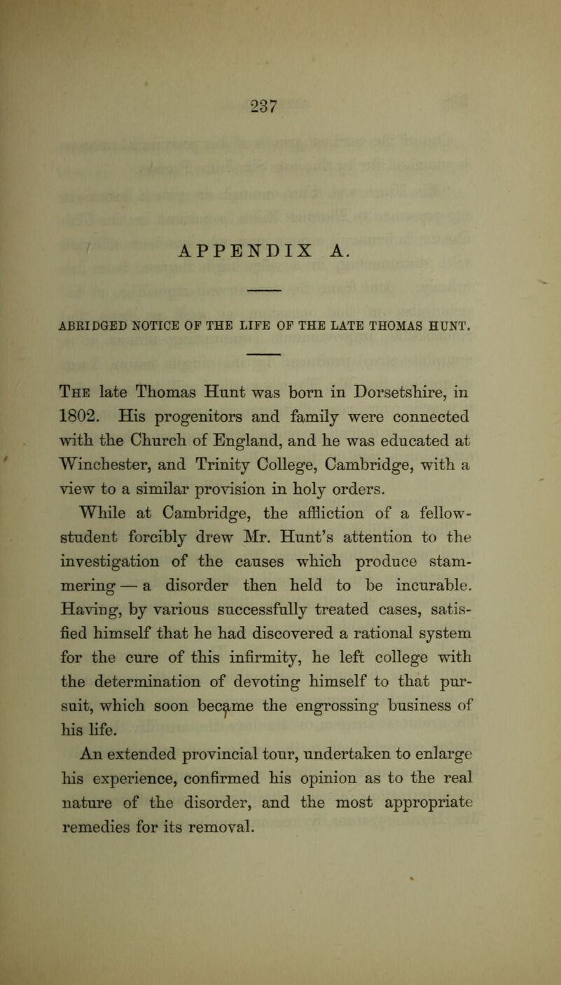 APPENDIX A. ABRIDGED NOTICE OF THE LIFE OF THE LATE THOMAS HUNT. The late Thomas Hunt was bom in Dorsetshire, in 1802. His progenitors and family were connected with the Church of England, and he was educated at Winchester, and Trinity College, Cambridge, with a view to a similar provision in holy orders. While at Cambridge, the affliction of a fellow- student forcibly drew Mr. Hunt’s attention to the investigation of the causes which produce stam- mering — a disorder then held to be incurable. Having, by various successfully treated cases, satis- fied himself that he had discovered a rational system for the cure of this infirmity, he left college with the determination of devoting himself to that pur- suit, which soon became the engrossing business of his life. An extended provincial tour, undertaken to enlarge his experience, confirmed his opinion as to the real nature of the disorder, and the most appropriate remedies for its removal.