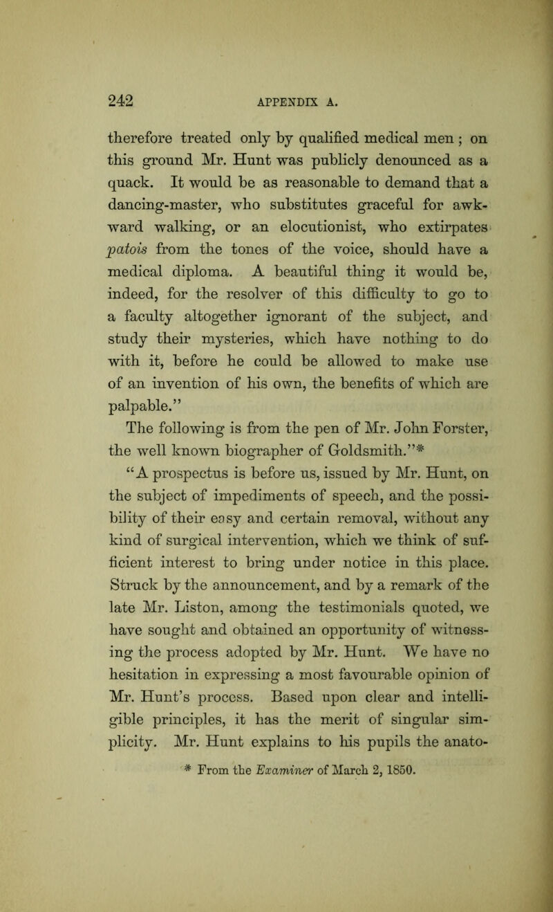 therefore treated only by qualified medical men ; on this ground Mr. Hunt was publicly denounced as a quack. It would be as reasonable to demand that a dancing-master, who substitutes graceful for awk- ward walking, or an elocutionist, who extirpates patois from the tones of the voice, should have a medical diploma. A beautiful thing it would be, indeed, for the resolver of this difficulty to go to a faculty altogether ignorant of the subject, and study their mysteries, which have nothing to do with it, before he could be allowed to make use of an invention of his own, the benefits of which are palpable.” The following is from the pen of Mr. John Forster, the well known biographer of Goldsmith.”4^ “A prospectus is before us, issued by Mr. Hunt, on the subject of impediments of speech, and the possi- bility of their easy and certain removal, without any kind of surgical intervention, which we think of suf- ficient interest to bring under notice in this place. Struck by the announcement, and by a remark of the late Mr. Liston, among the testimonials quoted, we have sought and obtained an opportunity of witness- ing the process adopted by Mr. Hunt. We have no hesitation in expressing a most favourable opinion of Mr. Hunt’s process. Based upon clear and intelli- gible principles, it has the merit of singular sim- plicity. Mr. Hunt explains to his pupils the anato- * From the Examiner of March 2,1850.