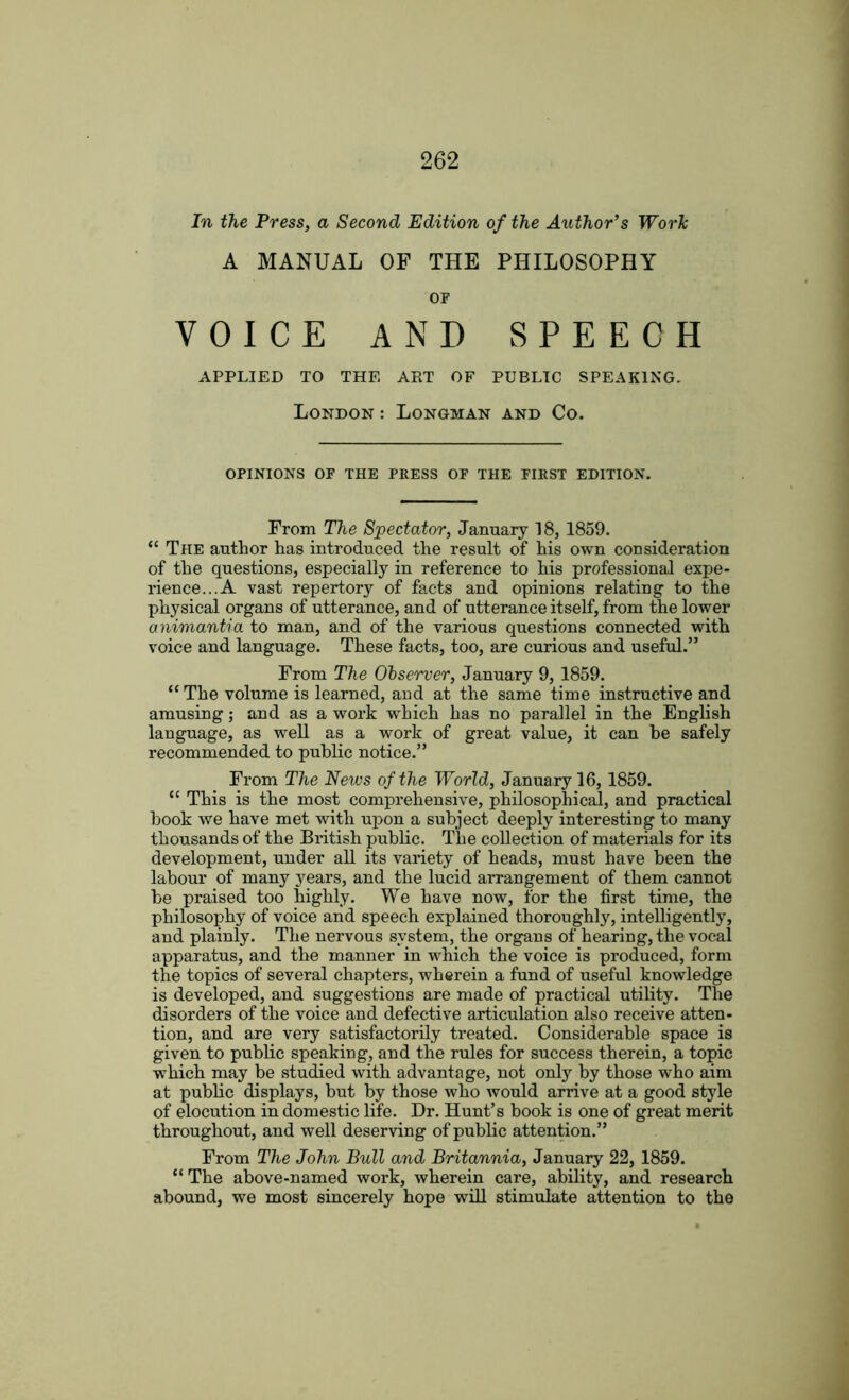 In the Press, a Second Edition of the Author’s Work A MANUAL OF THE PHILOSOPHY OF VOICE AND SPEECH APPLIED TO THE ART OF PUBLIC SPEAKING. London: Longman and Co. OPINIONS OF THE PRESS OF THE FIRST EDITION. From The Spectator, January 18,1859. “ The author has introduced the result of his own consideration of the questions, especially in reference to his professional expe- rience... A vast repertory of facts and opinions relating to the physical organs of utterance, and of utterance itself, from the lower animantia to man, and of the various questions connected with voice and language. These facts, too, are curious and useful.” From The Observer, January 9, 1859. “The volume is learned, and at the same time instructive and amusing; and as a work which has no parallel in the English language, as well as a work of great value, it can be safely recommended to public notice.” From The News of the World, January 16,1859. “ This is the most comprehensive, philosophical, and practical book we have met with upon a subject deeply interesting to many thousands of the British public. The collection of materials for its development, under all its variety of heads, must have been the labour of many years, and the lucid arrangement of them cannot be praised too highly. We have now, for the first time, the philosophy of voice and speech explained thoroughly, intelligently, and plainly. The nervous system, the organs of hearing, the vocal apparatus, and the manner in which the voice is produced, form the topics of several chapters, wherein a fund of useful knowledge is developed, and suggestions are made of practical utility. The disorders of the voice and defective articulation also receive atten- tion, and are very satisfactorily treated. Considerable space is given to public speaking, and the rules for success therein, a topic which may be studied with advantage, not only by those who aim at public displays, but by those who would arrive at a good style of elocution in domestic life. Dr. Hunt’s book is one of great merit throughout, and well deserving of public attention.” From The John Bull and Britannia, January 22, 1859. “The above-named work, wherein care, ability, and research abound, we most sincerely hope will stimulate attention to the