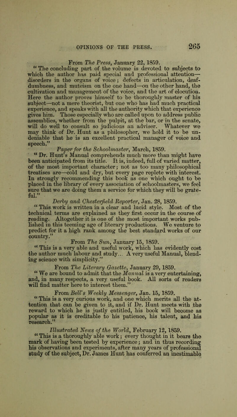 From The Press, January 22, 1859. “ The concluding part of the volume is devoted to subjects to which the author has paid special and professional attention— disorders in the organs of voice; defects in articulation, deaf- dumbness, and muteism on the one hand—on the other hand, the cultivation and management of the voice, and the art of elocution. Here the author proves himself to be thoroughly master of his subject—not a mere theorist, but one who has had much practical experience, and speaks with all the authority which that experience gives him. Those especially who are called upon to address public assemblies, whether from the pulpit, at the bar, or in the senate, will do well to consult so judicious an adviser. Whatever we may think of Hr. Hunt as a philosopher, we hold it to be un- deniable that he is an excellent practical manager of voice and speech.” Paper for the Schoolmaster, March, 1859. “ Dr. Hunt’s Manual comprehends much more than might have been anticipated from its title. It is, indeed, full of varied matter, of the most important character; not as too many philosophical treatises are—cold and dry, but every page replete with interest. In strongly recommending this book as one which ought to be placed in the library of every association of schoolmasters, we feel sure that we are doing them a service for which they will be grate- ful.” Derby and Chesterfield Reporter, Jan. 28, 1859. “ This work is written in a clear and lucid style. Most of the technical terms are explained as they first occur in the course of reading. Altogether it is one of the most important works pub- lished in this teeming age of literary productions. We venture to predict for it a high rank among the best standard works of our country.” From The Sun, January 15, 1859. “ This is a very able and useful work, which has evidently cost the author much labour and study... A very useful Manual, blend- ing science with simplicity.” From The Literary Gazette, January 29, 1859. “We are bound to admit that the Manual is a very entertaining, and, in many respects, a very useful book. All sorts of readers will find matter here to interest them.” From BelVs Weekly Messenger, Jan. 15, 1859. “ This is a very curious work, and one which merits all the at- tention that can be given to it, and if Dr. Hunt meets with the reward to which he is justly entitled, his book will become as popular as it is creditable to his patience, his talent, and his research.” Illustrated News of the World, February 12, 1859. “ This is a thoroughly able work; every thought in it bears the mark of having been tested by experience; and in thus recording his observations and experiments, after many years of professional study of the subject, Dr. James Hunt has conferred an inestimable