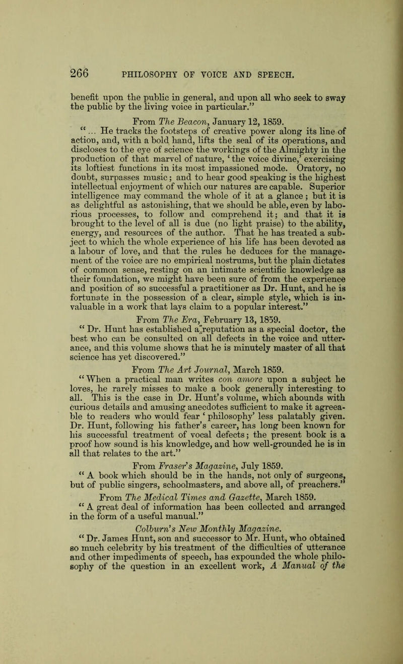 benefit upon the public in general, and upon all who seek to sway the public by the living voice in particular.” From The Beacon, January 12,1859. “... He tracks the footsteps of creative power along its line of action, and, with a bold hand, lifts the seal of its operations, and discloses to the eye of science the workings of the Almighty in the production of that marvel of nature, ‘ the voice divine,’ exercising its loftiest functions in its most impassioned mode. Oratory, no doubt, surpasses music; and to hear good speaking is the highest intellectual enjoyment of which our natures are capable. Superior intelligence may command the whole of it at a glance ; but it is as delightful as astonishing, that we should be able, even by labo- rious processes, to follow and comprehend it; and that it is brought to the level of all is due (no light praise) to the ability, energy, and resources of the author. That he has treated a sub- ject to which the whole experience of his life has been devoted as a labour of love, and that the rules he deduces for the manage- ment of the voice are no empirical nostrums, but the plain dictates of common sense, resting on an intimate scientific knowledge as their foundation, we might have been sure of from the experience and position of so successful a practitioner as Dr. Hunt, and he is fortunate in the possession of a clear, simple style, which is in- valuable in a work that lays claim to a popular interest.” From The Era, February 13, 1859. “ Dr. Hunt has established a'reputation as a special doctor, the best who can be consulted on all defects in the voice and utter- ance, and this volume shows that he is minutely master of all that science has yet discovered.” From The Art Journal, March 1859. “When a practical man writes con amore upon a subject he loves, he rarely misses to make a book generally interesting to all. This is the case in Dr. Hunt’s volume, which abounds with curious details and amusing anecdotes sufficient to make it agreea- ble to readers who would fear ‘ philosophy’ less palatably given. Dr. Hunt, following his father’s career, has long been known for his successful treatment of vocal defects; the present book is a proof how sound is his knowledge, and how well-grounded he is in all that relates to the art.” From Fraser’s Magazine, July 1859. “ A book which should be in the hands, not only of surgeons, but of public singers, schoolmasters, and above all, of preachers.” From The Medical Times and Gazette, March 1859. “ A great deal of information has been collected and arranged in the form of a useful manual.” Colburn’s New Monthly Magazine. “ Dr. James Hunt, son and successor to Mr. Hunt, who obtained so much celebrity by his treatment of the difficulties of utterance and other impediments of speech, has expounded the whole philo- sophy of the question in an excellent work, A Manual of the
