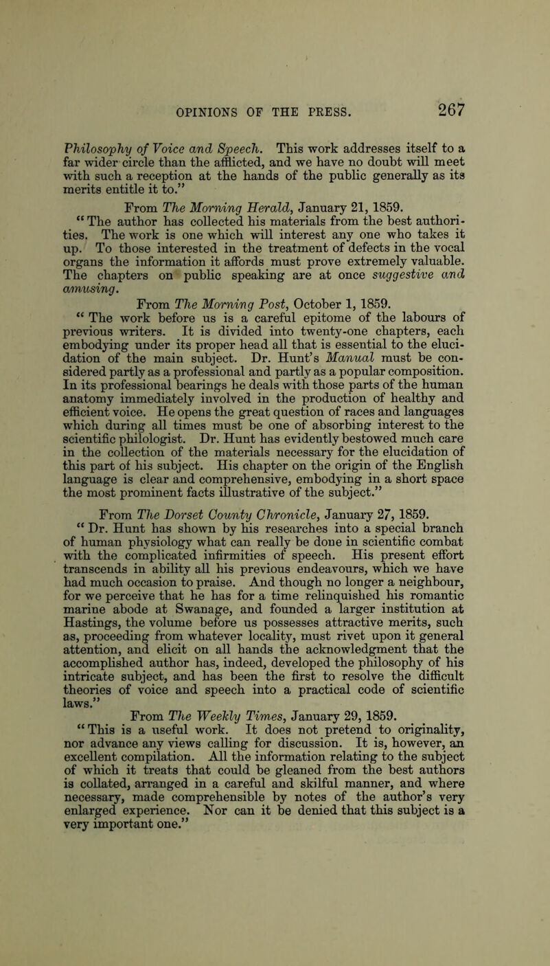 Philosophy of Voice and Speech. This work addresses itself to a far wider circle than the afflicted, and we have no doubt will meet with such a reception at the hands of the public generally as its merits entitle it to.” From The Morning Herald, January 21,1859. “ The author has collected his materials from the best authori- ties. The work is one which will interest any one who takes it up. To those interested in the treatment of defects in the vocal organs the information it affords must prove extremely valuable. The chapters on public speaking are at once suggestive and amusing. From The Morning Post, October 1,1859. “ The work before us is a careful epitome of the labours of pi’evious writers. It is divided into twenty-one chapters, each embodying under its proper head all that is essential to the eluci- dation of the main subject. Dr. Hunt’s Manual must be con- sidered partly as a professional and partly as a popular composition. In its professional bearings he deals with those parts of the human anatomy immediately involved in the production of healthy and efficient voice. He opens the great question of races and languages which during all times must be one of absorbing interest to the scientific philologist. Dr. Hunt has evidently bestowed much care in the collection of the materials necessary for the elucidation of this part of his subject. His chapter on the origin of the English language is clear and comprehensive, embodying in a short space the most prominent facts illustrative of the subject.” From The Dorset County Chronicle, January 27,1859. “ Dr. Hunt has shown by his researches into a special branch of human physiology what can really be done in scientific combat with the complicated infirmities of speech. His present effort transcends in ability all his previous endeavours, which we have had much occasion to praise. And though no longer a neighbour, for we perceive that he has for a time relinquished his romantic marine abode at Swanage, and founded a larger institution at Hastings, the volume before us possesses attractive merits, such as, proceeding from whatever locality, must rivet upon it general attention, and elicit on all hands the acknowledgment that the accomplished author has, indeed, developed the philosophy of his intricate subject, and has been the first to resolve the difficult theories of voice and speech into a practical code of scientific laws.” From The Weekly Times, January 29,1859. “This is a useful work. It does not pretend to originality, nor advance any views calling for discussion. It is, however, an excellent compilation. All the information relating to the subject of which it treats that could be gleaned from the best authors is collated, arranged in a careful and skilful manner, and where necessary, made comprehensible by notes of the author’s very enlarged experience. Nor can it be denied that this subject is a very important one.”