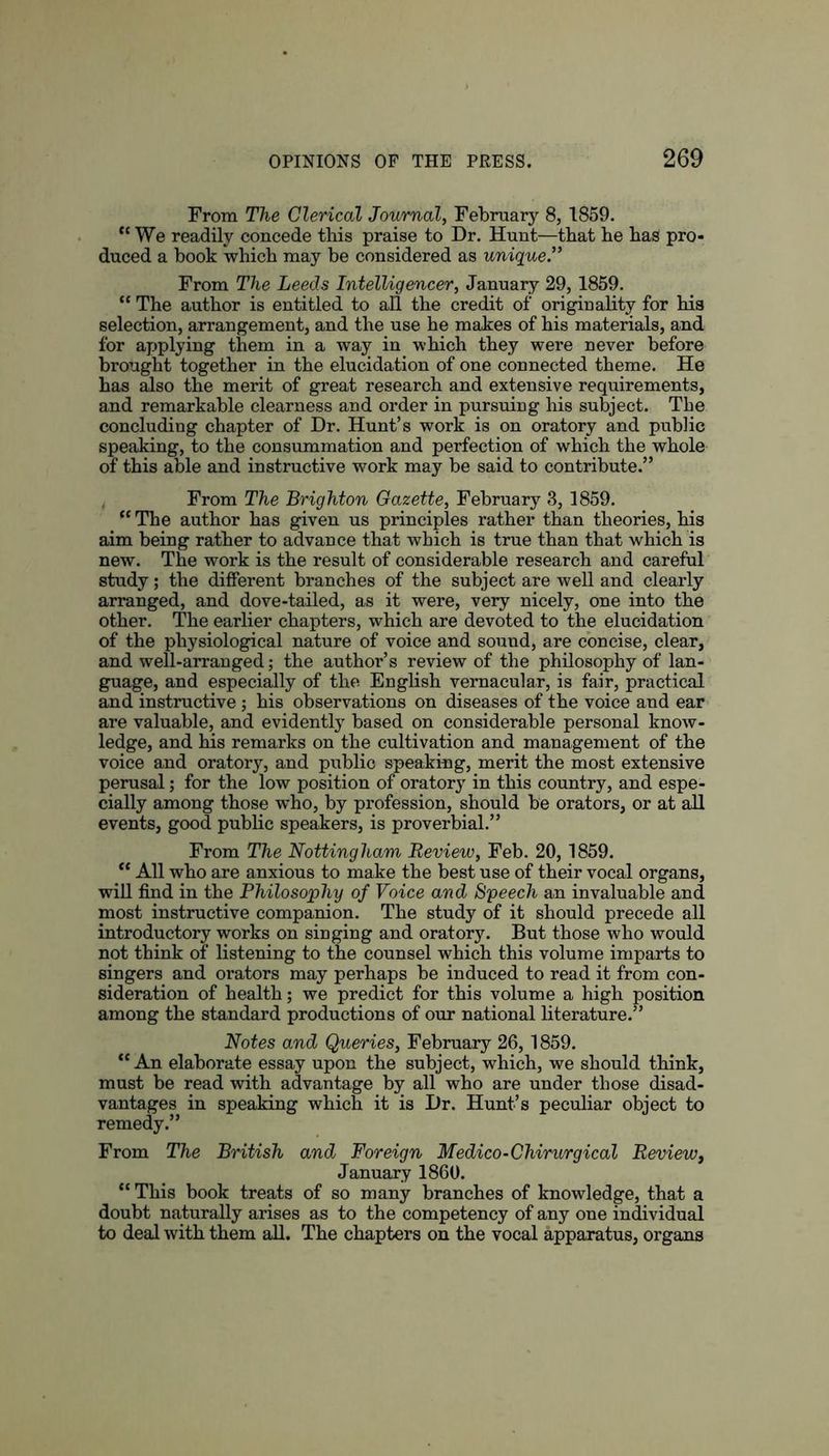 From The Clerical Journal, February 8, 1859. “We readily concede this praise to Dr. Hunt—that be bas pro- duced a book which may be considered as unique.” From The Leeds Intelligencer, January 29, 1859. “ The author is entitled to all the credit of originality for his selection, arrangement, and the use he makes of his materials, and for applying them in a way in which they were never before brought together in the elucidation of one connected theme. He has also the merit of great research and extensive requirements, and remarkable clearness and order in pursuing his subject. The concluding chapter of Dr. Hunt’s work is on oratory and public speaking, to the consummation and perfection of which the whole of this able and instructive work may be said to contribute.” From The Brighton Gazette, February 3, 1859. “ The author has given us principles rather than theories, his aim being rather to advance that which is true than that which is new. The work is the result of considerable research and careful study; the different branches of the subject are well and clearly arranged, and dove-tailed, as it were, very nicely, one into the other. The earlier chapters, which are devoted to the elucidation of the physiological nature of voice and sound, are concise, clear, and well-arranged; the author’s review of the philosophy of lan- guage, and especially of the English vernacular, is fair, practical and instructive; his observations on diseases of the voice and ear are valuable, and evidently based on considerable personal know- ledge, and his remarks on the cultivation and management of the voice and oratory, and public speaking, merit the most extensive perusal; for the low position of oratory in this country, and espe- cially among those who, by profession, should be orators, or at all events, good public speakers, is proverbial.” From The Nottingham Review, Feb. 20,1859. “ All who are anxious to make the best use of their vocal organs, will find in the Philosophy of Voice and Speech an invaluable and most instructive companion. The study of it should precede all introductory works on siuging and oratory. But those who would not think of listening to the counsel which this volume imparts to singers and orators may perhaps be induced to read it from con- sideration of health; we predict for this volume a high position among the standard productions of our national literature.” Notes and Queries, February 26, 1859. “An elaborate essay upon the subject, which, we should think, must be read with advantage by all who are under those disad- vantages in speaking which it is Dr. Hunt’s peculiar object to remedy.” From The British and Foreign Medico-Chirurgical Review, January 1860. “This book treats of so many branches of knowledge, that a doubt naturally arises as to the competency of any one individual to deal with them all. The chapters on the vocal apparatus, organs
