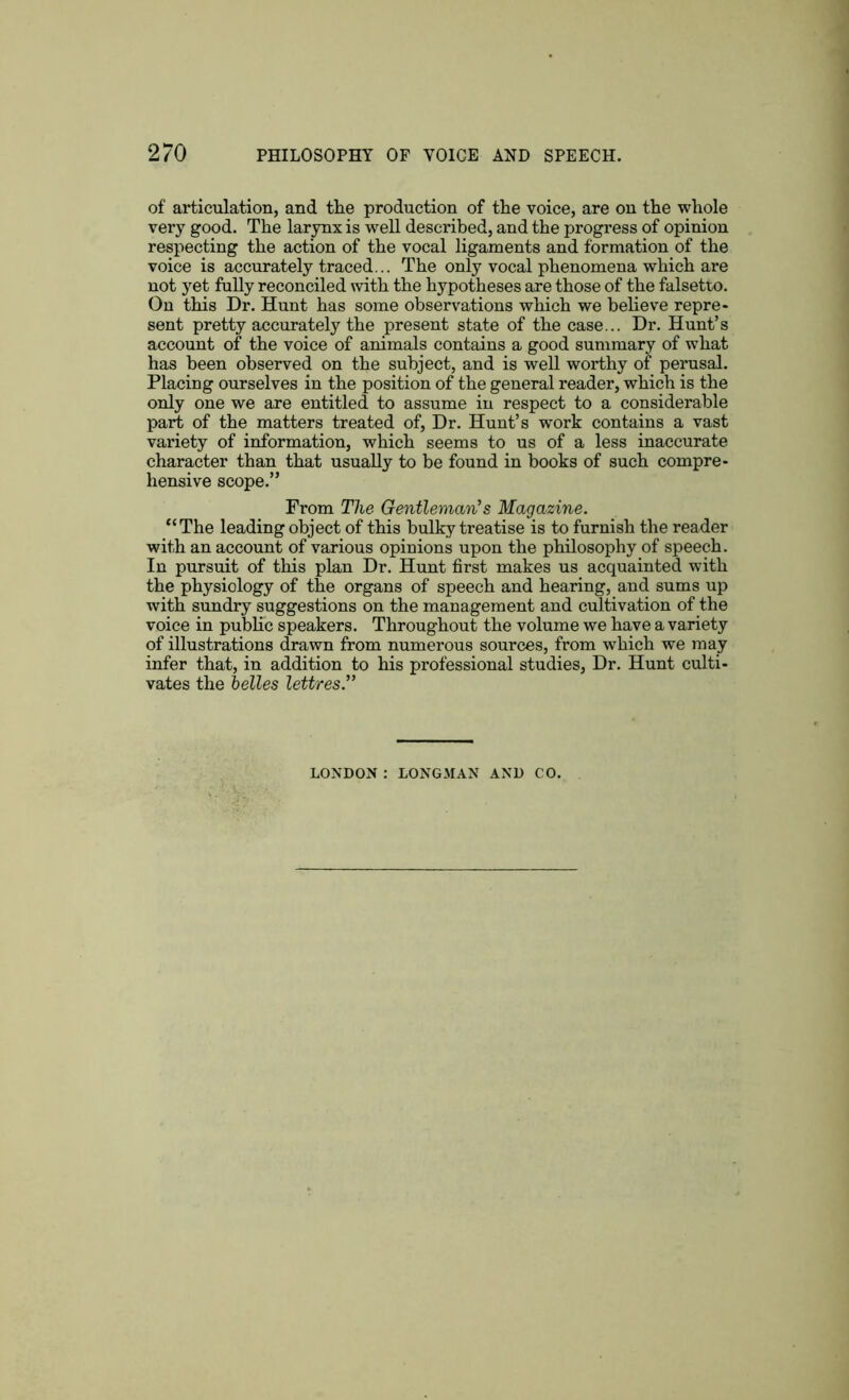 of articulation, and the production of the voice, are on the whole very good. The larynx is well described, and the progress of opinion respecting the action of the vocal ligaments and formation of the voice is accurately traced... The only vocal phenomena which are not yet folly reconciled with the hypotheses are those of the falsetto. On this Dr. Hunt has some observations which we believe repre- sent pretty accurately the present state of the case... Dr. Hunt’s account of the voice of animals contains a good summary of what has been observed on the subject, and is well worthy of perusal. Placing ourselves in the position of the general reader, which is the only one we are entitled to assume in respect to a considerable part of the matters treated of, Dr. Hunt’s work contains a vast variety of information, which seems to us of a less inaccurate character than that usually to be found in books of such compre- hensive scope.” From The Gentleman's Magazine. “The leading object of this bulky treatise is to furnish the reader with an account of various opinions upon the philosophy of speech. In pursuit of this plan Dr. Hunt first makes us acquainted with the physiology of the organs of speech and hearing, and sums up with sundry suggestions on the management and cultivation of the voice in public speakers. Throughout the volume we have a variety of illustrations drawn from numerous sources, from which we may infer that, in addition to his professional studies, Dr. Hunt culti- vates the belles lettres.”