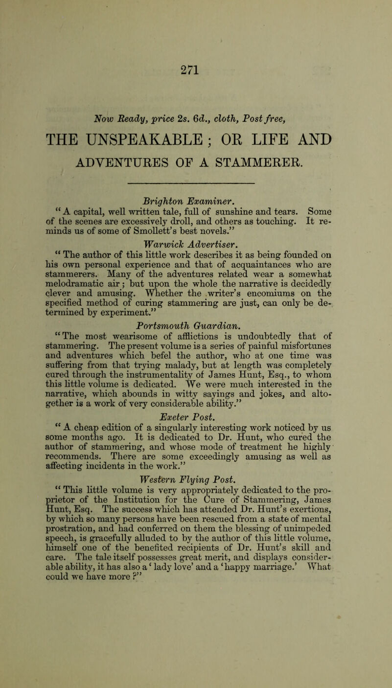 Now Ready, price 2s. 6d., cloth, Post free, THE UNSPEAKABLE ; OR LIFE AND ADVENTURES OF A STAMMERER. Brighton Examiner. “ A capital, well written tale, full of sunshine and tears. Some of the scenes are excessively droll, and others as touching. It re- minds us of some of Smollett’s best novels.” Warwick Advertiser. “ The author of this little work describes it as being founded on his own personal experience and that of acquaintances who are stammerers. Many of the adventures related wear a somewhat melodramatic air; but upon the whole the narrative is decidedly clever and amusing. Whether the writer’s encomiums on the specified method of curing stammering are just, can only be de- termined by experiment.” Portsmouth Guardian. “The most wearisome of afflictions is undoubtedly that of stammering. The present volume is a series of painful misfortunes and adventures which befel the author, who at one time was suffering from that trying malady, but at length was completely cured through the instrumentality of James Hunt, Esq., to whom this little volume is dedicated. We were much interested in the narrative, which abounds in witty sayings and jokes, and alto- gether is a work of very considerable ability.” Exeter Post. “ A cheap edition of a singularly interesting work noticed by us some months ago. It is dedicated to Dr. Hunt, who cured the author of stammering, and whose mode of treatment he highly recommends. There are some exceedingly amusing as well as affecting incidents in the work.” Western Flying Post. “ This little volume is very appropriately dedicated to the pro- prietor of the Institution for the Cure of Stammering, James Hunt, Esq. The success which has attended Dr. Hunt’s exertions, by which so many persons have been rescued from a state of mental prostration, and had conferred on them the blessing of unimpeded speech, is gracefully alluded to by the author of this little volume, himself one of the benefited recipients of Dr. Hunt’s skill and care. The tale itself possesses great merit, and displays consider- able ability, it has also a ‘ lady love’ and a ‘happy marriage.’ What could we have more ?”