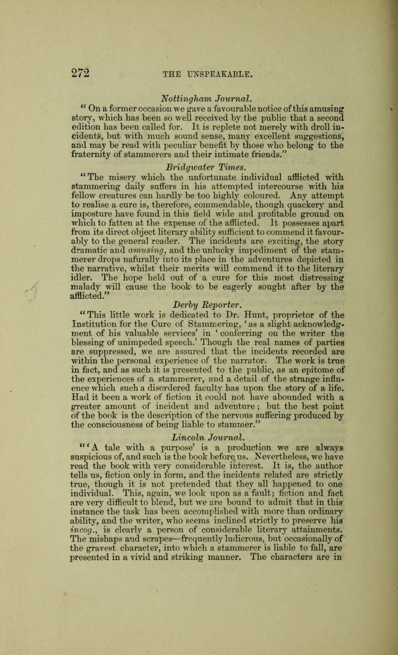 Nottingham Journal. “ On a former occasion we gave a favourable notice of tbis amusing story, which has been so well received by the public that a second edition has been called for. It is replete not merely with droll in- cidents, but with much sound sense, many excellent suggestions, and may be read with peculiar benefit by those who belong to the fraternity of stammerers and their intimate friends.” Bridgwater Times. “The misery which the unfortunate individual afflicted with stammering daily suffers in his attempted intercourse with his fellow creatures can hardly be too highly coloured. Any attempt to realise a cure is, therefore, commendable, though quackery and imposture have found in this field wide and profitable ground on which to fatten at the expense of the afflicted. It possesses apart from its direct object literary ability sufficient to commend it favour- ably to the general reader. The incidents are exciting, the story dramatic and amusing, and the unlucky impediment of the stam- merer drops nafurally into its place in the adventures depicted in the narrative, whilst their merits will commend it to the literary idler. The hope held out of a cure for this most distressing malady will cause the book to be eagerly sought after by the afflicted.” Derby Reporter. “This little work is dedicated to Dr. Hunt, proprietor of the Institution for the Cure of Stammering, c as a slight acknowledg- ment of his valuable services’ in f conferring on the writer the blessing of unimpeded speech.’ Though the real names of parties are suppressed, we are assured that the incidents recorded are within the personal experience of the narrator. The work is true in fact, and as such it is presented to the public, as an epitome of the experiences of a stammerer, and a detail of the strange influ- ence which such a disordered faculty has upon the story of a life. Had it been a work of fiction it could not have abounded with a greater amount of incident and adventure; hut the best point of the book is the description of the nervous suffering produced by the consciousness of being liable to stammer.” Lincoln Journal. “‘A tale with a purpose’ is a production we are always suspicious of, and such is the book beforqus. Nevertheless, we have read the book with very considerable interest. It is, the author tells us, fiction only in form, and the incidents related are strictly true, though it is not pretended that they all happened to one individual. This, again, we look upon as a fault; fiction and fact are very difficult to blend, but we are bound to admit that in this instance the task has been accomplished with more than ordinary ability, and the writer, who seems inclined strictly to preserve his incog., is clearly a person of considerable literary attainments. The mishaps and scrapes-—frequently ludicrous, but occasionally of the gravest character, into which a stammerer is liable to fall, are presented in a vivid and striking manner. The characters are in