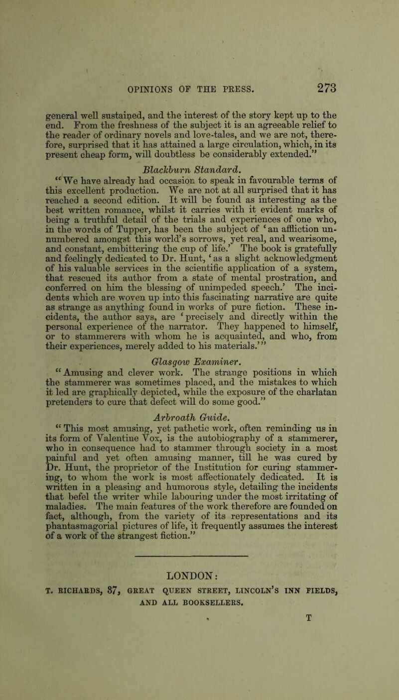 general well sustained, and the interest of the story kept up to the end. From the freshness of the subject it is an agreeable relief to the reader of ordinary novels and love-tales, and we are not, there- fore, surprised that it has attained a large circulation, which, in its present cheap form, will doubtless be considerably extended.” Blackburn Standard. “ We have already had occasion to speak in favourable terms of this excellent production. We are not at all surprised that it has reached a second edition. It will be found as interesting as the best written romance, whilst it carries with it evident marks of being a truthful detail of the trials and experiences of one who, in the words of Tupper, has been the subject of ‘ an affliction un- numbered amongst this world’s sorrows, yet real, and wearisome, and constant, embittering the cup of life.’ The book is gratefully and feelingly dedicated to Dr. Hunt, ‘ as a slight acknowledgment of his valuable services in the scientific application of a system, that rescued its author from a state of mental prostration, and conferred on him the blessing of unimpeded speech.’ The inci- dents which are woven up into this fascinating narrative are quite as strange as anything found in works of pure fiction. These in- cidents, the author says, are ‘precisely and directly within the personal experience of the narrator. They happened to himself, or to stammerers with whom he is acquainted, and who, from their experiences, merely added to his materials.’” Glasgow Examiner. “Amusing and clever work. The strange positions in which the stammerer was sometimes placed, and the mistakes to which it led are graphically depicted, while the exposure of the charlatan pretenders to cure that defect will do some good.” Arbroath Guide. “ This most amusing, yet pathetic work, often reminding us in its form of Valentine Vox, is the autobiography of a stammerer, who in consequence had to stammer through society in a most painful and yet often amusing manner, till he was cured by Dr. Hunt, the proprietor of the Institution for curing stammer- ing, to whom the work is most affectionately dedicated. It is written in a pleasing and humorous style, detailing the incidents that befel the writer while labouring under the most irritating of maladies. The main features of the work therefore are founded on fact, although, from the variety of its representations and its phantasm agorial pictures of life, it frequently assumes the interest of a work of the strangest fiction.” LONDON: T. RICHARDS, 87, GREAT QUEEN STREET, LINCOLN’S INN FIELDS, AND ALL BOOKSELLERS. T