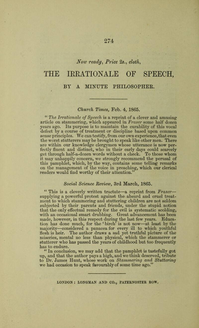 Now ready, Price 2s., cloth, THE IRRATIONALE OF SPEECH, BY A MINUTE PHILOSOPHER. Church Times, Feb. 4, 1865. “ The Irrationale of Speech is a reprint of a clever and amusing article on stammering, which appeared in Fraser some half dozen years ago. Its purpose is to maintain the curability of this vocal defect by a course of treatment or discipline based upon common sense principles. We can testify, from our own experience, that even the worst stutterers may be brought to speak like other men. There are within our knowledge clergymen whose utterance is now per- fectly fluent and distinct, who in their early days could scarcely get through half-a-dozen words without a check. To those whom it may unhappily concern, we strongly recommend the perusal of this pamphlet, which, by the way, contains some telling remarks on the management of the voice in preaching, which our clerical readers would find worthy of their attention.” Social Science Review, 3rd March, 1865. “ This is a cleverly written tractate—a reprint from Fraser— supplying a powerful protest against the absurd and cruel treat- ment to which stammering and stuttering children are not seldom subjected by their parents and friends, under the stupid notion that the only effectual remedy for the evil is systematic scolding, with an occasional smart drubbing. Great advancement has been made, however, in this respect during the last few years. Educa- tion has done much, for the c birch’ is not now—at least by the majority—considered a panacea for every ill to which youthful flesh is heir. The author draws a sad yet truthful picture of the miseries, mental no less than physical, which the stammerer or stutterer who has passed the years of childhood but too frequently has to endure. “ In conclusion, we may add that the pamphlet is tastefully got up, and that the author pays a high, and we think deserved, tribute to Dr. James Hunt, whose work on Stammering and Stuttering we had occasion to speak favourably of some time ago.” LONDON : LONGMAN AND CO., PATERNOSTER ROW.