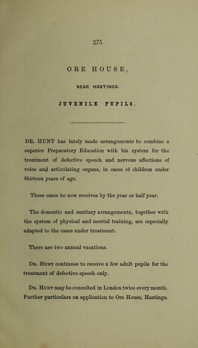 ORE HOUSE, NEAR HASTINGS. JUVENILE PUPILS. DR. HUNT has lately made arrangements to combine a superior Preparatory Education with his system for the treatment of defective speech and nervous affections of voice and articulating organs, in cases of children under thirteen years of age. These cases he now receives by the year or half year. The domestic and sanitary arrangements, together with the system of physical and mental training, are especially adapted to the cases under treatment. There are two annual vacations. Dr. Hunt continues to receive a few adult pupils for the treatment of defective speech only. Dr. Hunt may be consulted in London twice every month. Further particulars on application to Ore House, Hastings.