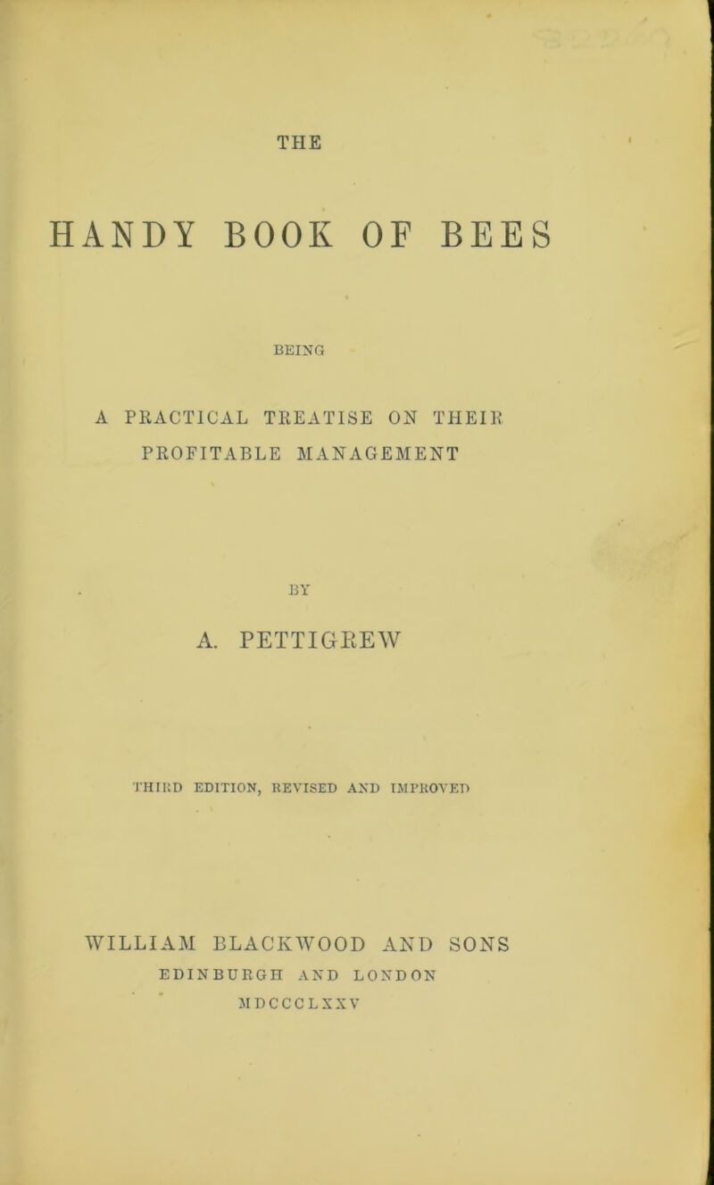 HANDY BOOK OF BEES BEING A PRACTICAL TREATISE ON THEIR PROFITABLE MANAGEMENT BY A. PETTIGREW THIRD EDITION, REVISED AND IMPROVED WILLIAM BLACKWOOD AND SONS EDINBURGH AND LONDON MDCCCLXXV
