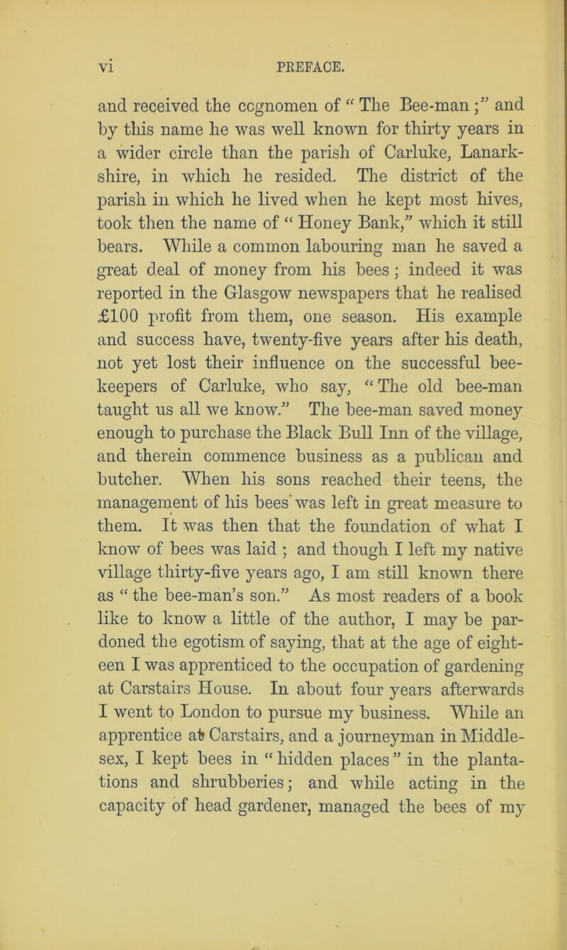 and received the cognomen of “ The Bee-man and by this name he was well known for thirty years in a wider circle than the parish of Carluke, Lanark- shire, in which he resided. The district of the parish in which he lived when he kept most hives, took then the name of “ Honey Bank/’ which it still bears. While a common labouring man he saved a great deal of money from his bees; indeed it was reported in the Glasgow newspapers that he realised £100 profit from them, one season. His example and success have, twenty-five years after his death, not yet lost their influence on the successful bee- keepers of Carluke, who say, “ The old bee-man taught us all we know.” The bee-man saved money enough to purchase the Black Bull Inn of the village, and therein commence business as a publican and butcher. When his sons reached their teens, the management of his bees’ was left in great measure to them. It was then that the foundation of what I know of bees was laid ; and though I left my native village thirty-five years ago, I am still known there as “ the bee-man’s son.” As most readers of a book like to know a little of the author, I may be par- doned the egotism of saying, that at the age of eight- een I was apprenticed to the occupation of gardening at Carstairs House. In about four years afterwards I went to London to pursue my business. While an apprentice at Carstairs, and a journeyman in Middle- sex, I kept bees in “ hidden places ” in the planta- tions and shrubberies; and while acting in the capacity of head gardener, managed the bees of my