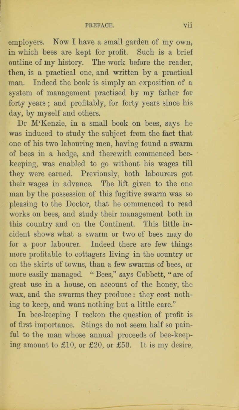 employers. Now I have a small garden of my own, in which bees are kept for profit. Such is a brief outline of my history. The work before the reader, then, is a practical one, and written by a practical man. Indeed the book is simply an exposition of a system of management practised by my father for forty years ; and profitably, for forty years since his day, by myself and others. Dr M'Kenzie, in a small book on bees, says he was induced to study the subject from the fact that one of his two labouring men, having found a swarm of bees in a hedge, and therewith commenced bee- keeping, was enabled to go without his wages till they were earned. Previously, both labourers got their wages in advance. The lift given to the one man by the possession of this fugitive swarm was so pleasing to the Doctor, that he commenced to read works on bees, and study their management both in this country and on the Continent. This little in- cident shows what a swarm or two of bees may do for a poor labourer. Indeed there are few tilings more profitable to cottagers living in the country or on the skirts of towns, than a few swarms of bees, or more easily managed. “ Bees,” says Cobbett, “ are of great use in a house, on account of the honey, the wax, and the swarms they produce: they cost noth- ing to keep, and want nothing but a little care.” In bee-keeping I reckon the question of profit is of first importance. Stings do not seem half so pain- ful to the man whose annual proceeds of bee-keep- ing amount to £10, or £20, or £50. It is my desire,