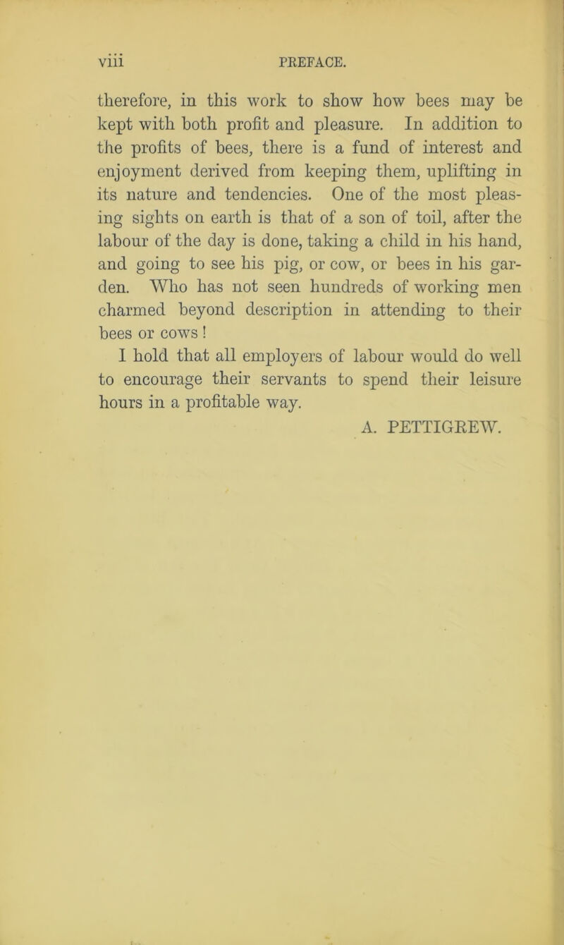 therefore, in this work to show how bees may be kept with both profit and pleasure. In addition to the profits of bees, there is a fund of interest and enjoyment derived from keeping them, uplifting in its nature and tendencies. One of the most pleas- ing sights on earth is that of a son of toil, after the labour of the day is done, taking a child in his hand, and going to see his pig, or cow, or bees in his gar- den. Who has not seen hundreds of working men charmed beyond description in attending to their bees or cows! I hold that all employers of labour would do well to encourage their servants to spend their leisure hours in a profitable way. A. PETTIGREW.