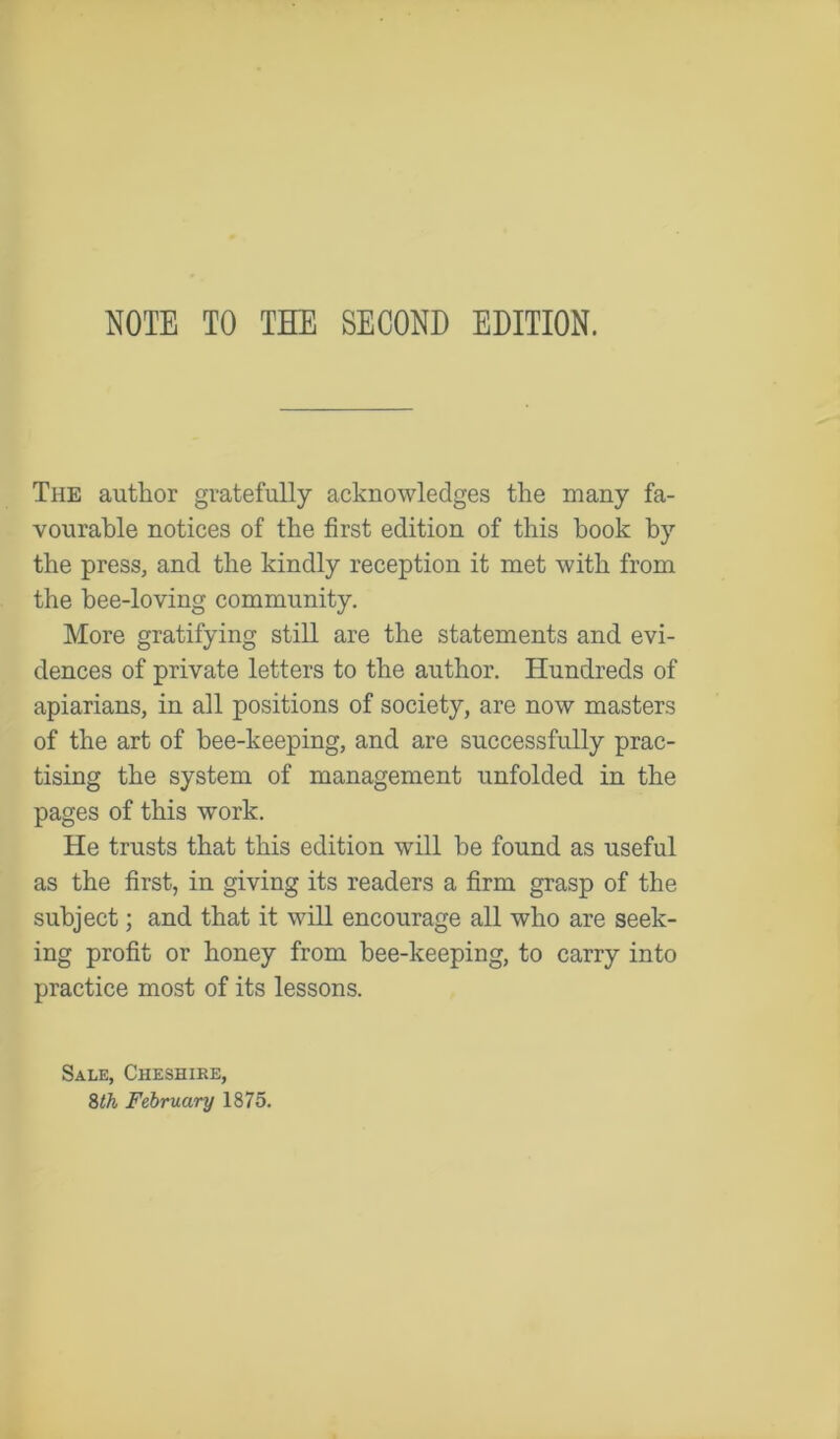 NOTE TO TEE SECOND EDITION. The author gratefully acknowledges the many fa- vourable notices of the first edition of this book by the press, and the kindly reception it met with from the hee-loving community. More gratifying still are the statements and evi- dences of private letters to the author. Hundreds of apiarians, in all positions of society, are now masters of the art of bee-keeping, and are successfully prac- tising the system of management unfolded in the pages of this work. He trusts that this edition will he found as useful as the first, in giving its readers a firm grasp of the subject; and that it will encourage all who are seek- ing profit or honey from bee-keeping, to carry into practice most of its lessons. Sale, Cheshire, 8th February 1875.