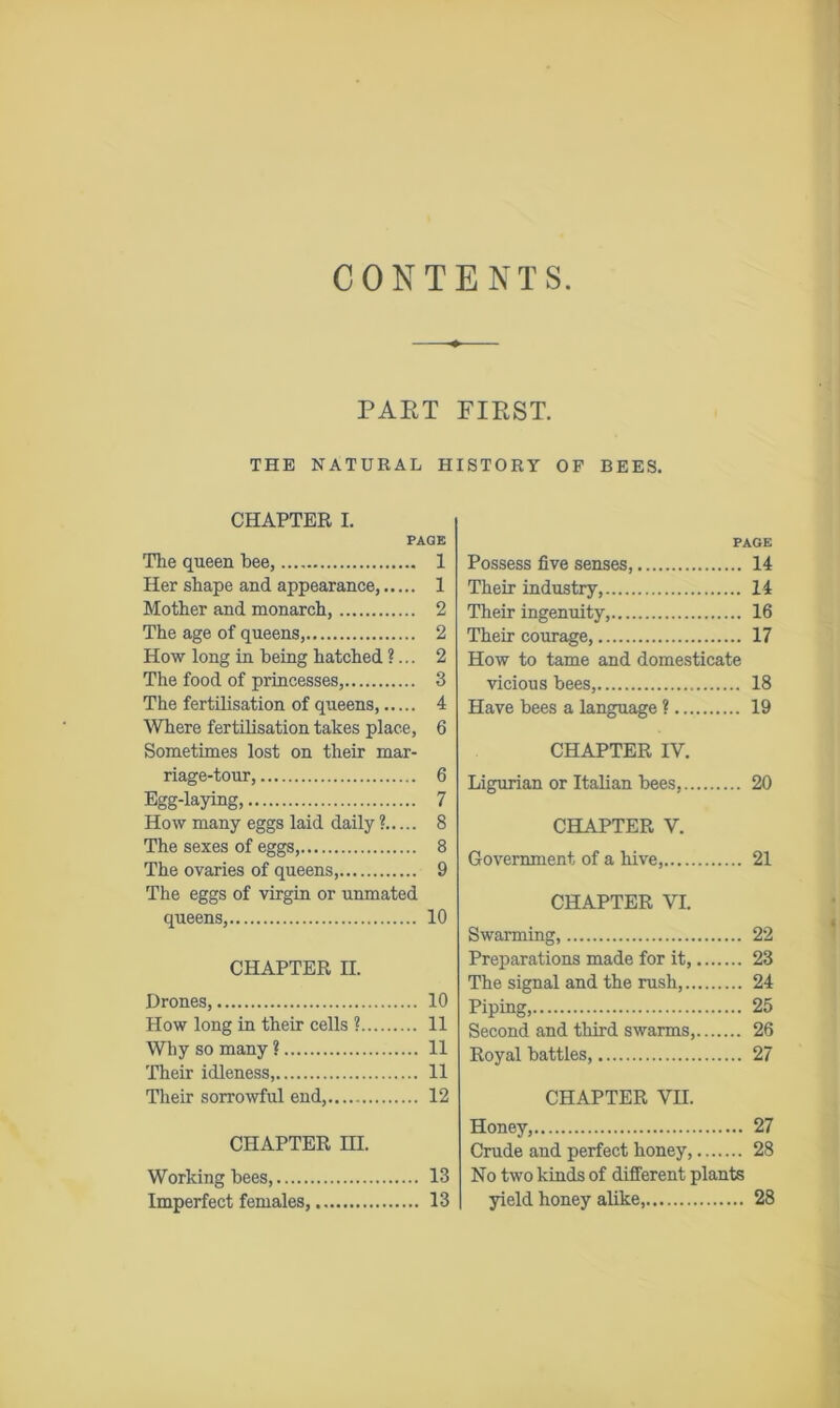 CONTENTS. PART FIRST. THE NATURAL HISTORY OF BEES. CHAPTER I. PAGE The queen bee, 1 Her shape and appearance, 1 Mother and monarch, 2 The age of queens, 2 How long in being hatched ?... 2 The food of princesses, 3 The fertilisation of queens, 4 Where fertilisation takes place, 6 Sometimes lost on their mar- riage-tour, 6 Egg-laying, 7 How many eggs laid daily ? 8 The sexes of eggs, 8 The ovaries of queens, 9 The eggs of virgin or unmated queens, 10 CHAPTER II. Drones, 10 How long in their cells ? 11 Why so many ? 11 Their idleness, 11 Their sorrowful end, 12 CHAPTER HI. Working bees, 13 Imperfect females, 13 PAGE Possess five senses, 14 Their industry, 14 Their ingenuity, 16 Their courage, 17 How to tame and domesticate vicious bees, 18 Have bees a language ? 19 CHAPTER IY. Ligurian or Italian bees, 20 CHAPTER V. Government of a hive, 21 CHAPTER VI. Swarming, 22 Preparations made for it, 23 The signal and the rush, 24 Piping, 25 Second and third swarms, 26 Royal battles, 27 CHAPTER VII. Honey, 27 Crude and perfect honey, 28 No two kinds of different plants yield honey alike, 28