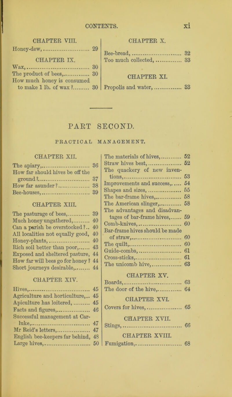 CHAPTER VIII. Honey-dew, 29 CHAPTER IX. Wax, 30 The product of bees, 30 How much honey is consumed to make 1 lb. of wax ? 30 CHAPTER X. Bee-bread, 32 Too much collected, 33 CHAPTER XL Propolis and water, 33 PAET SECOND. PRACTICAL MANAGEMENT. CHAPTER XII. The apiary, 36 How far should hives be off the ground? 37 How far asunder ? 38 Bee-houses, 39 CHAPTER XIII. The pasturage of bees, 39 Much honey ungathered, 40 Can a parish be overstocked ?.. 40 All localities not equally good, 40 Honey-plants, 40 Rich soil better than poor, 43 Exposed and sheltered pasture, 44 How far will bees go for honey ? 44 Short journeys desirable, 44 CHAPTER XIV. Hives, 45 Agriculture and horticulture,.. 45 Apiculture has loitered, 45 Facts and figures, 46 Successful management at Car- luke, 47 Mr Reid’s letters, 47 English bee-keepers far behind, 48 Large hives, 50 The materials of hives, 52 Straw hives best, 52 The quackery of new inven- tions, 53 Improvements and success, 54 Shapes and sizes, 55 The bar-frame hives, 58 The American slinger, 58 The advantages and disadvan- tages of bar-frame hives, 59 Comb-knives, 60 Bar-frame hives should be made of straw, 60 The quilt, 60 Guide-combs, 61 Cross-sticks, 61 The unicomb hive, 63 CHAPTER XV. Boards, 63 The door of the hive, 64 CHAPTER XVI. Covers for hives, 65 CHAPTER XVII. Stings, 66 CHAPTER XVIII. Fumigation, 68