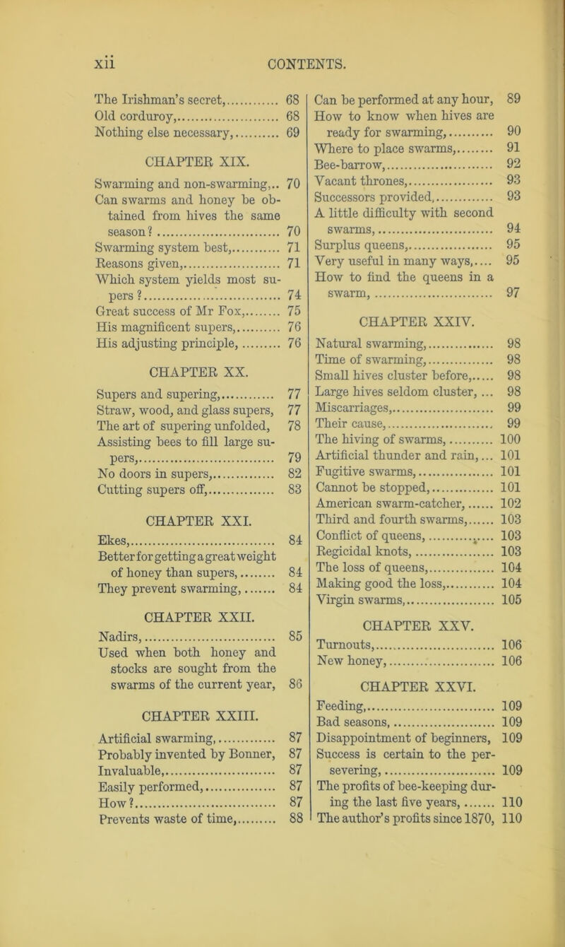 The Irishman’s secret, Old corduroy Nothing else necessary, CHAPTER XIX. Swarming and non-swarming,.. Can swarms and honey he ob- tained from hives the same season? Swarming system best, Reasons given, Which system yields most su- pers ? Great success of Mr Fox, His magnificent supers, His adjusting principle, CHAPTER XX. Supers and supering, Straw, wood, and glass supers, The art of supering unfolded, Assisting bees to fill large su- pers, No doors in supers, Cutting supers off, CHAPTER XXI. Ekes, Better for getting agreat weight of honey than supers, They prevent swarming, CHAPTER XXII. Nadirs, Used when both honey and stocks are sought from the swarms of the current year, CHAPTER XXIII. Artificial swarming Probably invented by Bonner, Invaluable, Easily performed, How ? Prevents waste of time, Can be performed at any hour, 89 How to know when hives are ready for swarming, 90 Where to place swarms, 91 Bee-barrow, 92 Vacant thrones, 93 Successors provided, 93 A little difficulty with second swarms, 94 Surplus queens, 95 Very useful in many ways,.... 95 How to find the queens in a swarm, 97 CHAPTER XXIV. Natural swarming, 98 Time of swarming, 98 Small hives cluster before, 98 Large hives seldom cluster,... 98 Miscarriages, 99 Their cause, 99 The hiving of swarms, 100 Artificial thunder and rain,... 101 Fugitive swarms, 101 Cannot be stopped, 101 American swarm-catcher, 102 Third and fourth swarms, 103 Conflict of queens, v... 103 Regicidal knots, 103 The loss of queens, 104 Making good the loss, 104 Virgin swarms, 105 CHAPTER XXV. Turnouts, 106 New honey, 106 CHAPTER XXVI. Feeding 109 Bad seasons, 109 Disappointment of beginners, 109 Success is certain to the per- severing, 109 The profits of bee-keeping dur- ing the last five years, 110 The author’s profits since 1870, 110 68 68 69 70 70 71 71 74 75 76 76 77 77 78 79 82 83 84 84 84 85 86 87 87 87 87 87 88