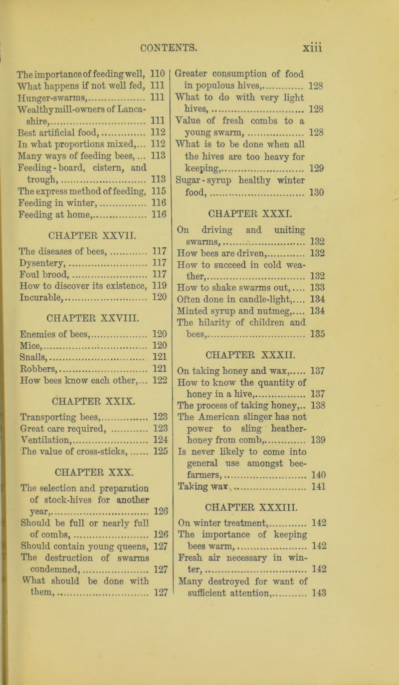 The importance of feeding well, What happens if not well fed, Hunger-swarms, Wealthymill-owners of Lanca- shire, Best artificial food, In what proportions mixed,... Many ways of feeding hees,... Feeding - board, cistern, and trough, The express method of feeding, Feeding in winter, Feeding at home, CHAPTER XXVII. The diseases of bees, Dysentery, Foul brood, How to discover its existence, Incurable, CHAPTER XXVIII. Enemies of bees, Mice, Snails, Robbers, How bees know each other,... CHAPTER XXIX. Transporting bees, Great care required, Ventilation, The value of cross-sticks, CHAPTER XXX. The selection and preparation of stock-hives for another year, Should be full or nearly full of combs, Should contain young queens, The destruction of swarms condemned, Wbat should be done with them, Greater consumption of food in populous hives, 128 What to do with very light hives, 128 Value of fresh combs to a young swarm, 128 What is to be done when all the hives are too heavy for keeping, 129 Sugar-syrup healthy winter food, 130 CHAPTER XXXI. On driving and uniting swarms, 132 How bees are driven, 132 How to succeed in cold wea- ther, 132 How to shake swarms out,.... 133 Often done in candle-light,.... 134 Minted syrup and nutmeg,.... 134 The hilarity of children and bees, 135 CHAPTER XXXII. On taking honey and wax, 137 How to know the quantity of honey in a hive, 137 The process of taking honey,.. 138 The American slinger has not power to sling heather- honey from comb, 139 Is never likely to come into general use amongst bee- farmers, 140 Taking wax 141 CHAPTER XXXIII. On winter treatment, 142 The importance of keeping bees warm, 142 Fresh air necessary in win- ter, 142 Many destroyed for want of sufficient attention, 143 110 111 111 111 112 112 113 113 115 116 116 117 117 117 119 120 120 120 121 121 122 123 123 124 125 126 126 127 127 127