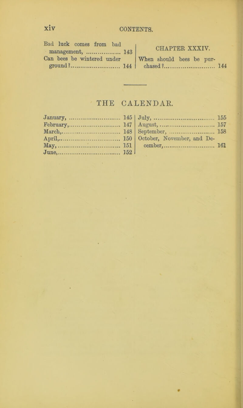 Bad luck comes from bad management, 143 Can bees be wintered under ground? 144 CHAPTER XXXIV. When should bees be pur- chased? 144 THE CALENDAR. January, 145 February, 147 March, 148 April, 150 May, 151 June, 152 July, 155 August, 157 September, 158 October, November, and De- cember, 161