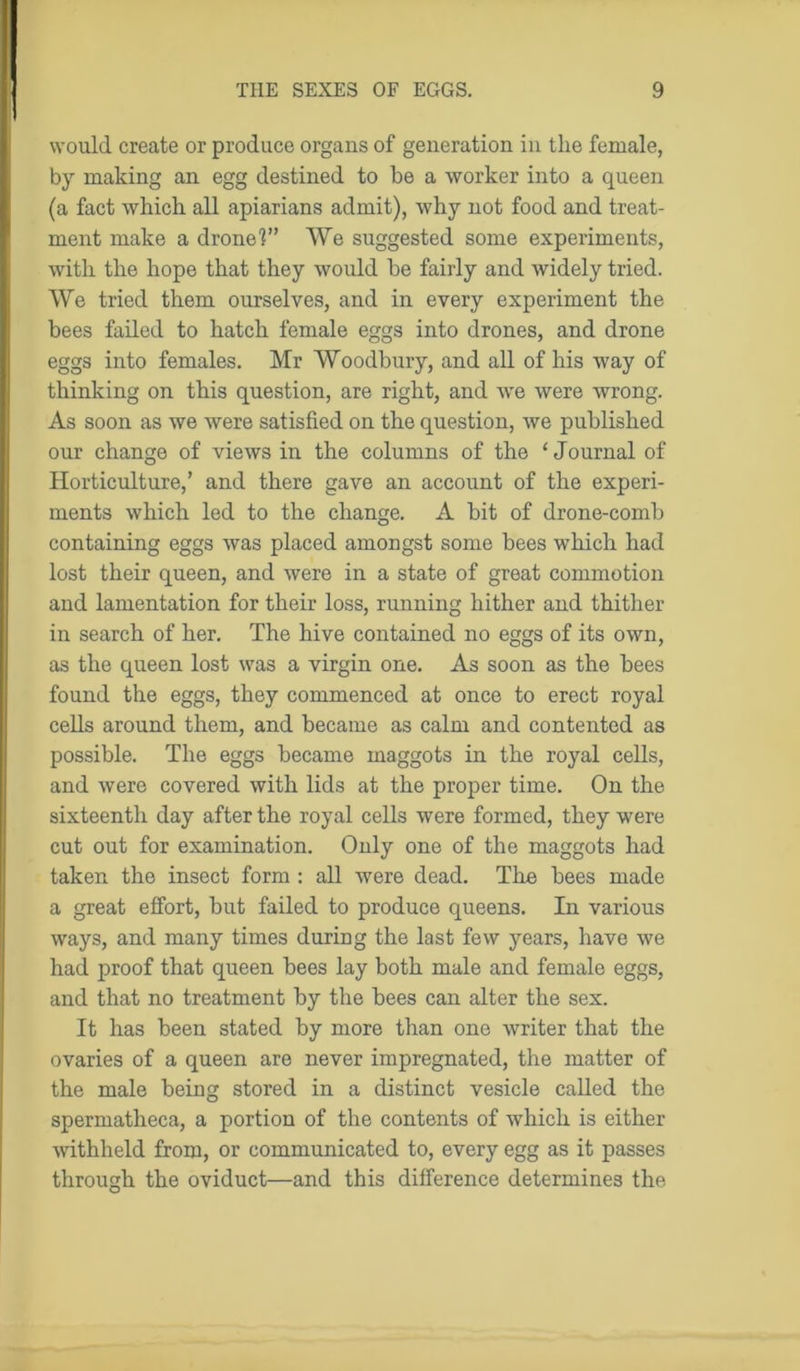 would create or produce organs of generation in the female, by making an egg destined to be a worker into a queen (a fact which all apiarians admit), why not food and treat- ment make a drone?” We suggested some experiments, with the hope that they would he fairly and widely tried. We tried them ourselves, and in every experiment the bees failed to hatch female eggs into drones, and drone eggs into females. Mr Woodbury, and all of his way of thinking on this question, are right, and we were wrong. As soon as we were satisfied on the question, we published our change of views in the columns of the ‘Journal of Horticulture,’ and there gave an account of the experi- ments which led to the change. A hit of drone-comb containing eggs was placed amongst some bees which had lost their queen, and were in a state of great commotion and lamentation for their loss, running hither and thither in search of her. The hive contained no eggs of its own, as the queen lost was a virgin one. As soon as the bees found the eggs, they commenced at once to erect royal cells around them, and became as calm and contented as possible. The eggs became maggots in the royal cells, and were covered with lids at the proper time. On the sixteenth day after the royal cells were formed, they were cut out for examination. Only one of the maggots had taken the insect form : all were dead. The bees made a great effort, hut failed to produce queens. In various ways, and many times during the last few years, have we had proof that queen bees lay both male and female eggs, and that no treatment by the bees can alter the sex. It has been stated by more than one writer that the ovaries of a queen are never impregnated, the matter of the male being stored in a distinct vesicle called the spermatheca, a portion of the contents of which is either withheld from, or communicated to, every egg as it passes through the oviduct—and this difference determines the