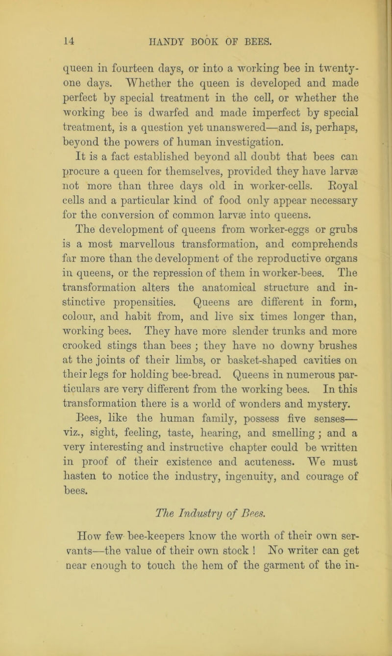 queen in fourteen clays, or into a working bee in twenty- one days. Whether the queen is developed and made perfect by special treatment in the cell, or whether the working bee is dwarfed and made imperfect by special treatment, is a question yet unanswered—and is, perhaps, beyond the powers of human investigation. It is a fact established beyond all doubt that bees can procure a queen for themselves, provided they have larvse not more than three days old in worker-cells. Royal cells and a particular kind of food only appear necessary for the conversion of common larvse into queens. The development of queens from worker-eggs or grubs is a most marvellous transformation, and comprehends far more than the development of the reproductive organs in queens, or the repression of them in worker-bees. The transformation alters the anatomical structure and in- stinctive propensities. Queens are different in form, colour, and habit from, and live six times longer than, working bees. They have more slender trunks and more crooked stings than bees ; they have no downy brushes at the joints of their limbs, or basket-shaped cavities on their legs for holding bee-bread. Queens in numerous par- ticulars are very different from the working bees. In this transformation there is a world of wonders and mystery. Bees, like the human family, possess five senses— viz., sight, feeling, taste, hearing, and smelling; and a very interesting and instructive chapter could be written in proof of their existence and acuteness. We must hasten to notice the industry, ingenuity, and courage of bees. The Industry of Bees. How few bee-keepers know the worth of their own ser- vants—the value of their own stock ! Ho writer can get near enough to touch the hem of the garment of the in-