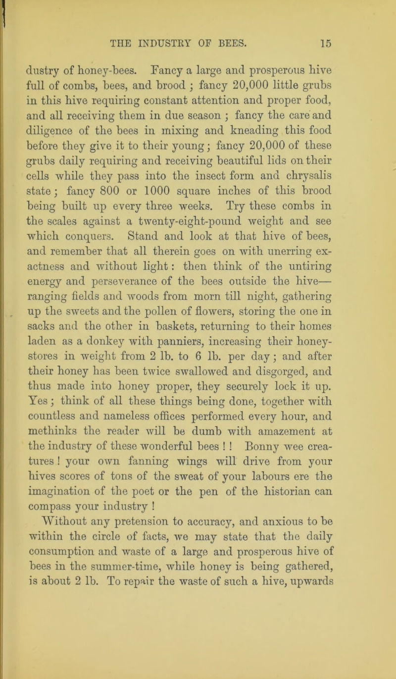 dustry of honey-bees. Fancy a large and prosperous hive full of combs, bees, and brood ; fancy 20,000 little grubs in this hive requiring constant attention and proper food, and all receiving them in due season ; fancy the care and diligence of the bees in mixing and kneading this food before they give it to their young; fancy 20,000 of these grubs daily requiring and receiving beautiful lids on their cells while they pass into the insect form and chrysalis state; fancy 800 or 1000 square inches of this brood being built up every three weeks. Try these combs in the scales against a twenty-eight-pound weight and see which conquers. Stand and look at that hive of bees, and remember that all therein goes on with unerring ex- actness and without light: then think of the untiring energy and perseverance of the bees outside the hive— ranging fields and woods from morn till night, gathering up the sweets and the pollen of flowers, storing the one in sacks and the other in baskets, returning to their homes laden as a donkey with panniers, increasing their honey- stores in weight from 2 lb. to 6 lb. per day; and after their honey has been twice swallowed and disgorged, and thus made into honey proper, they securely lock it up. Yes; think of all these things being done, together with countless and nameless offices performed every hour, and methinks the reader will be dumb with amazement at the industry of these wonderful bees ! ! Bonny wee crea- tures ! your own fanning wings will drive from your hives scores of tons of the sweat of your labours ere the imagination of the poet or the pen of the historian can compass your industry ! Without any pretension to accuracy, and anxious to be within the circle of facts, we may state that the daily consumption and waste of a large and prosperous hive of bees in the summer-time, while honey is being gathered, is about 2 lb. To repair the waste of such a hive, upwards