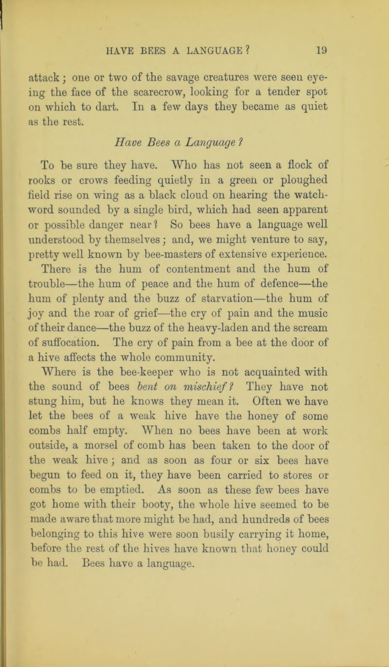 attack; one or two of the savage creatures were seen eye- ing the face of the scarecrow, looking for a tender spot on which to dart. In a few days they became as quiet as the rest. Have Bees a Language ? To be sure they have. Who has not seen a flock of rooks or crows feeding quietly in a green or ploughed field rise on wing as a black cloud on hearing the watch- word sounded by a single bird, which had seen apparent or possible danger near 1 So bees have a language well understood by themselves; and, we might venture to say, pretty well known by bee-masters of extensive experience. There is the hum of contentment and the hum of trouble—the hum of peace and the hum of defence—the hum of plenty and the buzz of starvation—the hum of joy and the roar of grief—the cry of pain and the music of their dance—the buzz of the heavy-laden and the scream of suffocation. The cry of pain from a bee at the door of a hive affects the whole community. Where is the bee-keeper who is not acquainted with the sound of bees bent on mischief? They have not stung him, but he knows they mean it. Often we have let the bees of a weak hive have the honey of some combs half empty. When no bees have been at work outside, a morsel of comb has been taken to the door of the weak hive; and as soon as four or six bees have begun to feed on it, they have been carried to stores or combs to be emptied. As soon as these few bees have got home -with their booty, the whole hive seemed to be made aware that more might be had, and hundreds of bees belonging to this hive were soon busily carrying it home, before the rest of the hives have known that honey could be had. Bees have a language.