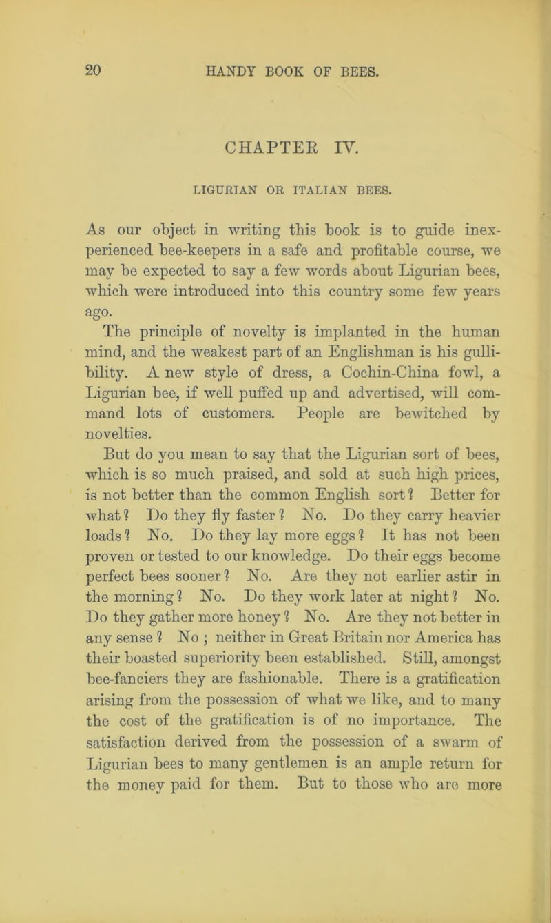 CHAPTER IV. LIGURIAN OR ITALIAN BEES. As our object in writing this book is to guide inex- perienced bee-keepers in a safe and profitable course, we may be expected to say a few words about Ligurian bees, which were introduced into this country some few years ago. The principle of novelty is implanted in the human mind, and the weakest part of an Englishman is his gulli- bility. A new style of dress, a Cochin-China fowl, a Ligurian bee, if well puffed up and advertised, will com- mand lots of customers. People are bewitched by novelties. But do you mean to say that the Ligurian sort of bees, which is so much praised, and sold at such high prices, is not better than the common English sort 1 Better for what? Do they fly faster ? Ho. Do they carry heavier loads ? Ho. Do they lay more eggs ? It has not been proven or tested to our knowledge. Do their eggs become perfect bees sooner ? Ho. Are they not earlier astir in the morning? Ho. Do they work later at night? Ho. Do they gather more honey ? Ho. Are they not better in any sense ? Ho ; neither in Great Britain nor America has their boasted superiority been established. Still, amongst bee-fanciers they are fashionable. There is a gratification arising from the possession of what we like, and to many the cost of the gratification is of no importance. The satisfaction derived from the possession of a swarm of Ligurian bees to many gentlemen is an ample return for the money paid for them. But to those who are more