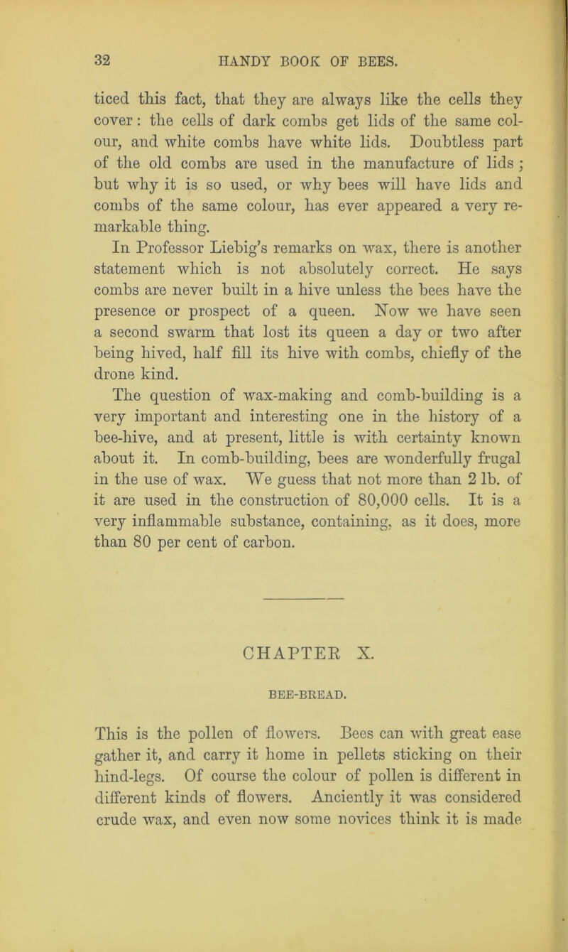 ticed this fact, that they are always like the cells they cover: the cells of dark conihs get lids of the same col- our, and white combs have white lids. Doubtless part of the old combs are used in the manufacture of lids ; but why it is so used, or why bees will have lids and combs of the same colour, has ever appeared a very re- markable thing. In Professor Liebig’s remarks on wax, there is another statement which is not absolutely correct. He says combs are never built in a hive unless the bees have the presence or prospect of a queen. How we have seen a second swarm that lost its queen a day or two after being hived, half fill its hive with combs, chiefly of the drone kind. The question of wax-making and comb-building is a very important and interesting one in the history of a bee-hive, and at present, little is with certainty known about it. In comb-building, bees are wonderfully frugal in the use of wax. We guess that not more than 2 lb. of it are used in the construction of 80,000 cells. It is a very inflammable substance, containing, as it does, more than 80 per cent of carbon. CHAPTER X. BEE-BREAD. This is the pollen of floAvers. Bees can Avith great ease gather it, and carry it home in pellets sticking on their hind-legs. Of course the colour of pollen is different in different kinds of flowers. Anciently it was considered crude wax, and even noAV some novices think it is made