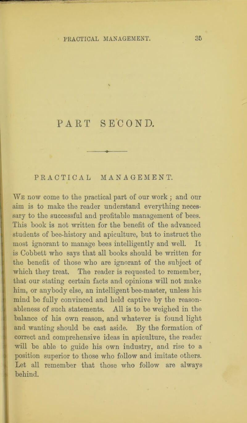 PART SECOND. PRACTICAL MANAGEMENT. We now come to the practical part of our work ; and our aim is to make the reader understand everything neces- sary to the successful and profitable management of bees. This book is not written for the benefit of the advanced students of bee-history and apiculture, but to instruct the most ignorant to manage bees intelligently and well. It is Cobbett who says that all books should be written for the benefit of those who are ignorant of the subject of which they treat. The reader is requested to remember, that our stating certain facts and opinions will not make him, or anybody else, an intelligent bee-master, unless his mind be fully convinced and held captive by the reason- ableness of such statements. All is to be weighed in the balance of his own reason, and whatever is found light and wanting should be cast aside. By the formation of correct and comprehensive ideas in apiculture, the reader will be able to guide his own industry, and rise to a position superior to those who follow and imitate others. Let all remember that those who follow are always behind.