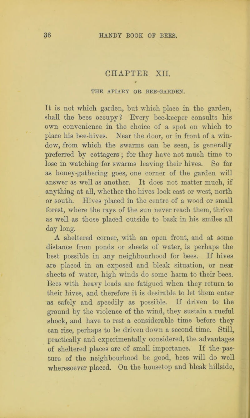 CHAPTER XII. r THE APIARY OR BEE-GARDEN. It is not which garden, hut which place in the garden, shall the bees occupy? Every bee-keeper consults his own convenience in the choice of a spot on which to place his bee-hives. Hear the door, or in front of a win- dow, from which the swarms can be seen, is generally preferred by cottagers; for they have not much time to lose in watching for swarms leaving their hives. So far as honey-gathering goes, one corner of the garden will answer as well as another. It does not matter much, if anything at all, whether the hives look east or west, north or south. Hives placed in the centre of a wood or small forest, where the rays of the sun never reach them, thrive as well as those placed outside to bask in his smiles all day long. A sheltered corner, with an open front, and at some distance from ponds or sheets of water, is perhaps the best possible in any neighbourhood for bees. If hives are placed in an exposed and bleak situation, or near sheets of water, high winds do some harm to their bees. Bees with heavy loads are fatigued when they return to their hives, and therefore it is desirable to let them enter as safely and speedily as possible. If driven to the ground by the violence of the wind, they sustain a rueful shock, and have to rest a considerable time before they can rise, perhaps to be driven down a second time. Still, practically and experimentally considered, the advantages of sheltered places are of small importance. If the pas- ture of the neighbourhood be good, bees will do well wheresoever placed. On the housetop and bleak hillside,
