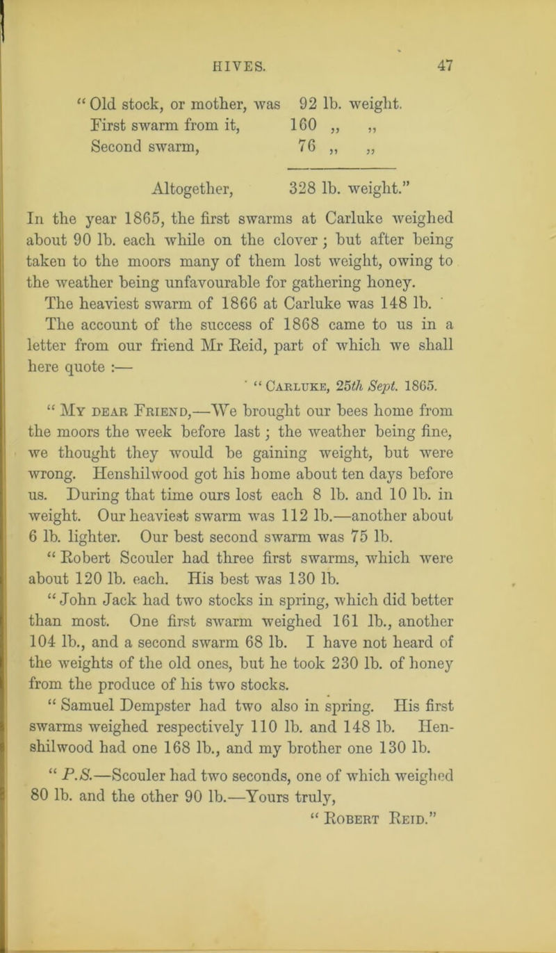 “ Old stock, or mother, Avas 92 lb. weight. First swarm from it, 160 „ „ Second swarm, 76 „ „ Altogether, 328 lb. weight.” In the year 1865, the first swarms at Carluke weighed about 90 lb. each while on the clover; but after being taken to the moors many of them lost weight, owing to the weather being unfavourable for gathering honey. The heaviest swarm of 1866 at Carluke was 148 lb. The account of the success of 1868 came to us in a letter from our friend Mr Eeid, part of which Ave shall here quote :— “ Carluke, 25</i Sept. 1SG5. “ My dear Friend,—We brought our bees home from the moors the week before last; the weather being fine, Ave thought they wrould be gaining Aveight, but were Avrong. Henshihvood got his home about ten days before us. During that time ours lost each 8 lb. and 10 lb. in weight. Our heaviest swarm was 112 lb.—another about 6 lb. lighter. Our best second swarm was 75 lb. “ Robert Scouler had three first swarms, which Avere about 120 lb. each. His best was 130 lb. “John Jack had two stocks in spring, which did better than most. One first SAvarrn weighed 161 lb., another 104 lb., and a second swarm 68 lb. I have not heard of the Aveights of the old ones, but he took 230 lb. of honey from the produce of his two stocks. “ Samuel Dempster had two also in spring. His first swarms weighed respectively 110 lb. and 148 lb. Ifen- shilwood had one 168 lb., and my brother one 130 lb. “ P.S.—Scouler had two seconds, one of AArhich Aveighod 80 lb. and the other 90 lb.—Yours truly, “ Robert Reid.”