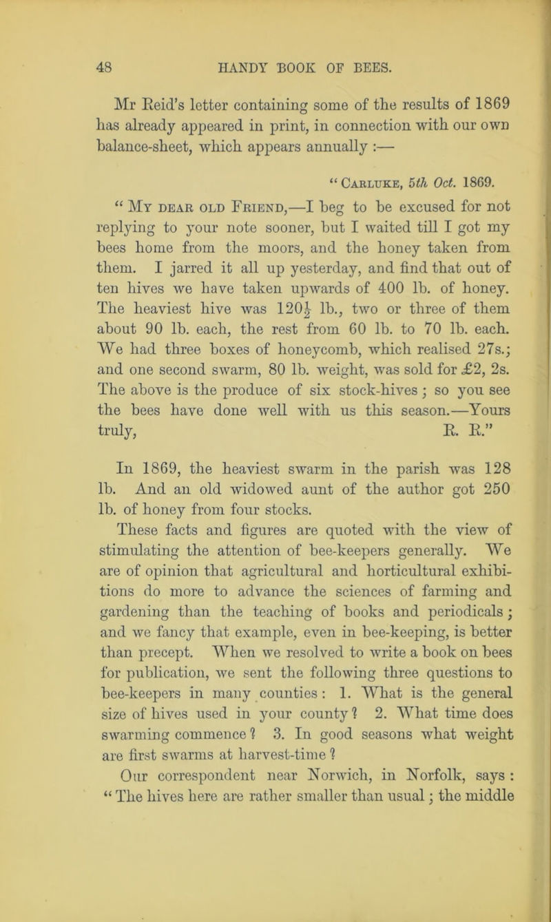 Mr Reid’s letter containing some of the results of 1869 lias already appeared in print, in connection with our own balance-sheet, which appears annually :— “ Carluke, 5th Oct. 1869. “ My dear old Friend,—I beg to he excused for not replying to your note sooner, hut I waited till I got my bees home from the moors, and the honey taken from them. I jarred it all up yesterday, and find that out of ten hives we have taken upwards of 400 lb. of honey. The heaviest hive was 120|- lb., two or three of them about 90 lb. each, the rest from 60 lb. to 70 lb. each. We had three boxes of honeycomb, which realised 27s.; and one second swarm, 80 lb. weight, was sold for <£2, 2s. The above is the produce of six stock-hives; so you see the bees have done well with us this season.—Yours truly, R. R.” In 1869, the heaviest swarm in the parish was 128 lb. And an old widowed aunt of the author got 250 lb. of honey from four stocks. These facts and figures are quoted with the view of stimulating the attention of bee-keepers generally. We are of opinion that agricultural and horticultural exhibi- tions do more to advance the sciences of farming and gardening than the teaching of books and periodicals ; and we fancy that example, even in bee-keeping, is better than precept. When we resolved to write a book on bees for publication, we sent the following three questions to bee-keepers in many counties : 1. What is the general size of hives used in your county 1 2. What time does swarming commence 1 3. In good seasons what weight are first swarms at harvest-time 1 Our correspondent near Norwich, in Norfolk, says : “ The hives here are rather smaller than usual; the middle