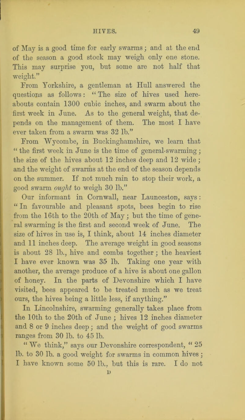 of May is a good time for early swarms; and at the end of the season a good stock may weigh only one stone. This may surprise you, but some are not half that weight.” From Yorkshire, a gentleman at Hull answered the questions as follows: “ The size of hives used here- abouts contain 1300 cubic inches, and swarm about the first week in June. As to the general weight, that de- pends on the management of them. The most I have ever taken from a swarm was 32 lb.” From Wycombe, in Buckinghamshire, we learn that “ the first week in June is the time of general-swarming ; the size of the hives about 12 inches deep and 12 wide; and the weight of swarms at the end of the season depends on the summer. If not much rain to stop their work, a good swarm ought to weigh 30 lb.” Our informant in Cornwall, near Launceston, says : “ In favourable and pleasant spots, bees begin to rise from the 16th to the 20th of May; but the time of gene- ral swarming is the first and second week of June. The size of hives in use is, I think, about 14 inches diameter and 11 inches deep. The average weight in good seasons is about 28 lb., hive and combs together; the heaviest I have ever known was 35 lb. Taking one year with another, the average produce of a hive is about one gallon of honey. In the parts of Devonshire which I have visited, bees appeared to be treated much as we treat ours, the hives being a little less, if anything.” In Lincolnshire, swarming generally takes place from the 10th to the 20th of June ; hives 12 inches diameter and 8 or 9 inches deep • and the weight of good swarms ranges from 30 lb. to 45 lb. “ We think,” says our Devonshire correspondent, “ 25 lb. to 30 lb. a good weight for swarms in common hives : I have known some 50 lb., but this is rare. I do not n