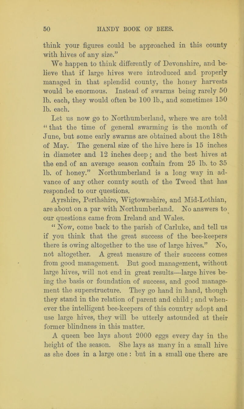 think your figures could he approached in this county with hives of any size.” We happen to think differently of Devonshire, and be- lieve that if large hives were introduced and properly managed in that splendid county, the honey harvests would he enormous. Instead of swarms being rarely 50 lb. each, they would often be 100 lb., and sometimes 150 lb. each. Let us now go to Northumberland, where we are told “ that the time of general swarming is the month of June, but some early swarms are obtained about the 18th of May. The general size of the hive here is 15 inches in diameter and 12 inches deep; and the best hives at the end of an average season contain from 25 lb. to 35 lb. of honey.” Northumberland is a long way in ad- vance of any other county south of the Tweed that has responded to our questions. Ayrshire, Perthshire, Wigtownshire, and Mid-Lothian, are about on a par with Northumberland. No answers to our questions came from Ireland and Wales. “ Now, come back to the parish of Carluke, and tell us if you think that the great success of the bee-keepers there is owing altogether to the use of large hives.” No, not altogether. A great measure of their success comes from good management. But good management, without large hives, will not end in great results—large hives be- ing the basis or foundation of success, and good manage- ment the superstructure. They go hand in hand, though they stand in the relation of parent and child ; and when- ever the intelligent bee-keepers of this country adopt and use large hives, they will be utterly astounded at their former blindness in this matter. A queen bee lays about 2000 eggs every day in the height of the season. She lays as many in a small hive as she does in a large one : but in a small one there are
