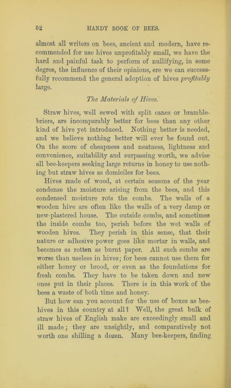 almost all writers on bees, ancient and modern, have re- commended for use hives unprofitably small, we have the hard and painful task to perform of nullifying, in some degree, the influence of their opinions, ere we can success- fully recommend the general adoption of hives profitably large. The Materials of Hives. Straw hives, well sewed with split canes or bramble- briers, are incomparably better for bees than any other kind of hive yet introduced. Nothing better is needed, and we believe nothing better will ever be found out. On the score of cheapness and neatness, lightness and convenience, suitability and surpassing worth, we advise all bee-keepers seeking large returns in honey to use noth- ing but straw hives as domiciles for bees. Hives made of wood, at certain seasons of the year condense the moisture arising from the bees, and this condensed moisture rots the combs. The walls of a wooden hive are often like the walls of a very damp or new-plastered house. The outside combs, and sometimes the inside combs too, perish before the wet walls of wooden hives. They perish in this sense, that their nature or adhesive power goes like mortar in wralls, and becomes as rotten as burnt paper. All such combs are worse than useless in hives; for bees cannot use them for either honey or brood, or even as the foundations for fresh combs. They have to be taken down and new ones put in their places. There is in this work of the bees a waste of both time and honey. But how can you account for the use of boxes as bee- hives in this country at all? Well, the great bulk of straw hives of English make are exceedingly small and ill made; they are unsightly, and comparatively not worth one shilling a dozen. Many bee-keepers, finding