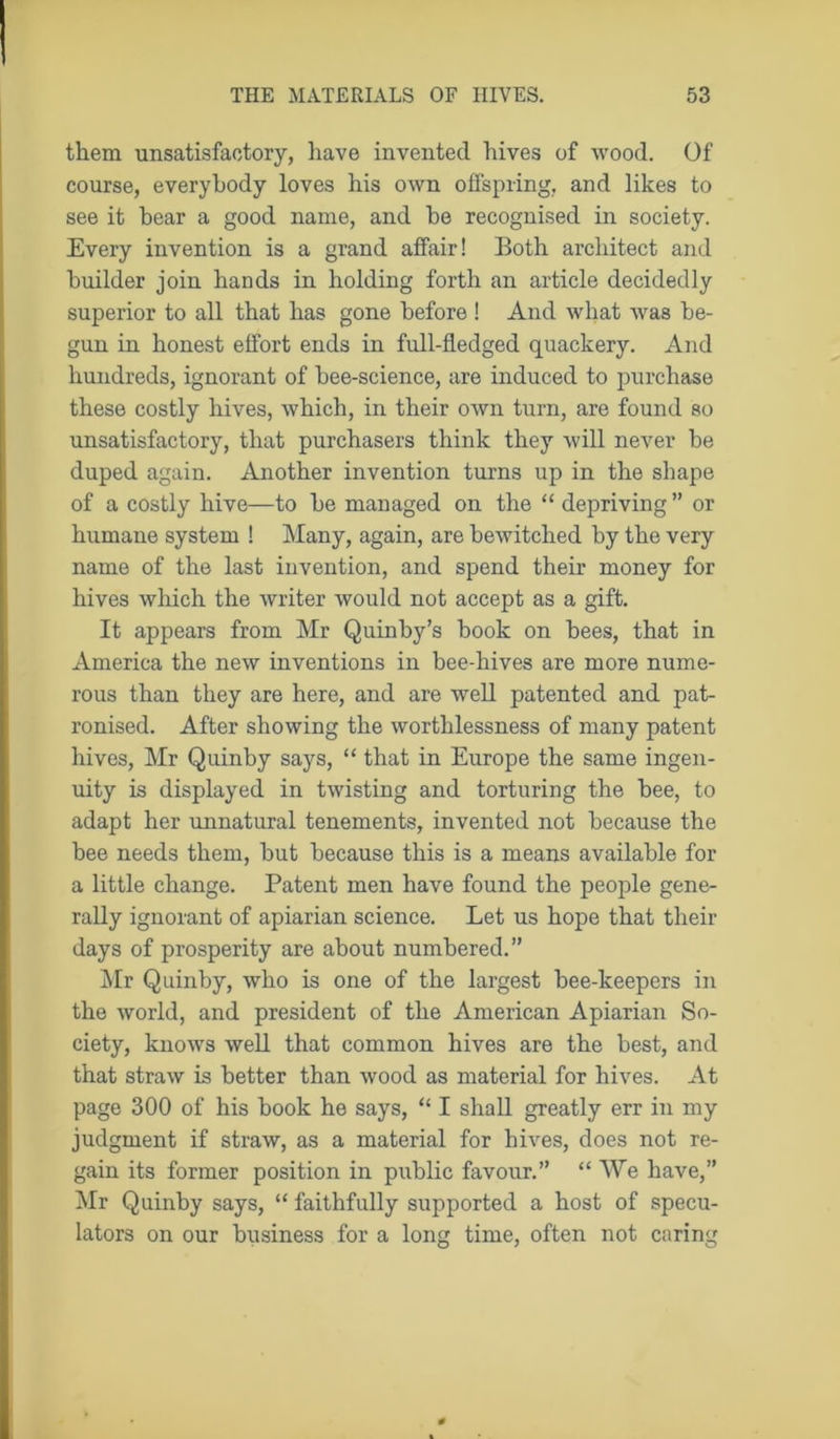 them unsatisfactory, have invented hives of wood. Of course, everybody loves his own offspring, and likes to see it bear a good name, and be recognised in society. Every invention is a grand affair! Both architect and builder join hands in holding forth an article decidedly superior to all that has gone before ! And what was be- gun in honest effort ends in full-fledged quackery. And hundreds, ignorant of bee-science, are induced to purchase these costly hives, which, in their own turn, are found so unsatisfactory, that purchasers think they will never be duped again. Another invention turns up in the shape of a costly hive—to be managed on the “ depriving ” or humane system ! Many, again, are bewitched by the very name of the last invention, and spend their money for hives which the writer would not accept as a gift. It appears from Mr Quinby’s book on bees, that in America the new inventions in bee-hives are more nume- rous than they are here, and are well patented and pat- ronised. After showing the worthlessness of many patent hives, Mr Quinby says, “ that in Europe the same ingen- uity is displayed in twisting and torturing the bee, to adapt her unnatural tenements, invented not because the bee needs them, but because this is a means available for a little change. Patent men have found the people gene- rally ignorant of apiarian science. Let us hope that their days of prosperity are about numbered.” Mr Quinby, who is one of the largest bee-keepers in the world, and president of the American Apiarian So- ciety, knows well that common hives are the best, and that straw is better than wood as material for hives. At page 300 of his book he says, “ I shall greatly err in my judgment if straw, as a material for hives, does not re- gain its former position in public favour.” “ We have,” Mr Quinby says, “ faithfully supported a host of specu- lators on our business for a long time, often not caring