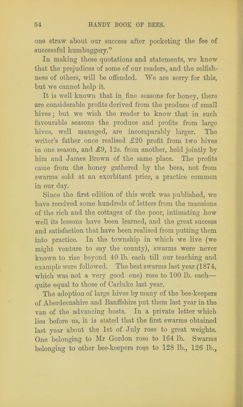 one straw about our success after pocketing the fee of successful humbuggery.” In making these quotations and statements, we know that the prejudices of some of our readers, and the selfish- ness of others, will be offended. We are sorry for this, but we cannot help it. It is well known that in fine seasons for honey, there are considerable profits derived from the produce of small hives; but we wish the reader to know that in such favourable seasons the produce and profits from large hives, well managed, are incomparably larger. The writer’s father once realised £20 profit from two hives in one season, and £9, 12s. from another, held jointly by him and James Brown of the same place. The profits came from the honey gathered by the bees, not from swarms sold at an exorbitant price, a practice common in our day. Since the first edition of this work was published, we have received some hundreds of letters from the mansions of the rich and the cottages of the poor, intimating how well its lessons have been learned, and the great success and satisfaction that have been realised from putting them into practice. In the township in which we live (we might venture to say the county), swarms were never known to rise beyond 40 lb. each till our teaching and example were followed. The best swarms last year (1874, which was not a very good one) rose to 100 lb. each— quite equal to those of Carluke last year. The adoption of large hives by many of the bee-keepers of Aberdeenshire and Banffshire put them last year in the van of the advancing hosts. In a private letter which lies before us, it is stated that the first swarms obtained last year about the 1st of July rose to great weights. One belonging to Mr Gordon rose to 164 lb. Swarms belonging to other bee-keepers rose to 128 lb., 126 lb.,