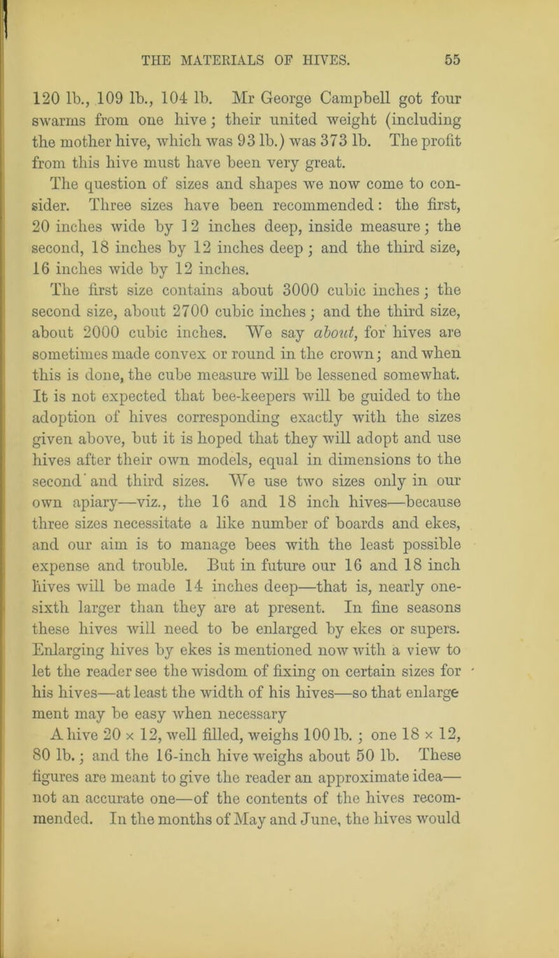120 lb., 109 lb., 104 lb. Mr George Campbell got four swarms from one hive; their united weight (including the mother hive, which was 93 lb.) was 373 lb. The profit from this hive must have been very great. The question of sizes and shapes we now come to con- sider. Three sizes have been recommended: the first, 20 inches wide by 12 inches deep, inside measure; the second, 18 inches by 12 inches deep; and the third size, 16 inches wide by 12 inches. The first size contains about 3000 cubic inches; the second size, about 2700 cubic inches; and the third size, about 2000 cubic inches. We say about, for' hives are sometimes made convex or round in the crown; and when this is done, the cube measure will be lessened somewhat. It is not expected that bee-keepers will be guided to the adoption of hives corresponding exactly with the sizes given above, but it is hoped that they will adopt and use hives after their own models, equal in dimensions to the second and third sizes. We use two sizes only in our own apiary—viz., the 16 and 18 inch hives—because three sizes necessitate a like number of boards and ekes, and our aim is to manage bees with the least possible expense and trouble. But in future our 16 and 18 inch hives will be made 14 inches deep—that is, nearly one- sixth larger than they are at present. In fine seasons these hives will need to be enlarged by ekes or supers. Enlarging hives by ekes is mentioned now with a view to let the reader see the wisdom of fixing on certain sizes for his hives—at least the width of his hives—so that enlarge ment may be easy when necessary A hive 20 x 12, well filled, weighs 100 lb. ; one 18 x 12, 80 lb.; and the 16-inch hive weighs about 50 lb. These figures are meant to give the reader an approximate idea— not an accurate one—of the contents of the hives recom- mended. In the months of May and June, the hives would