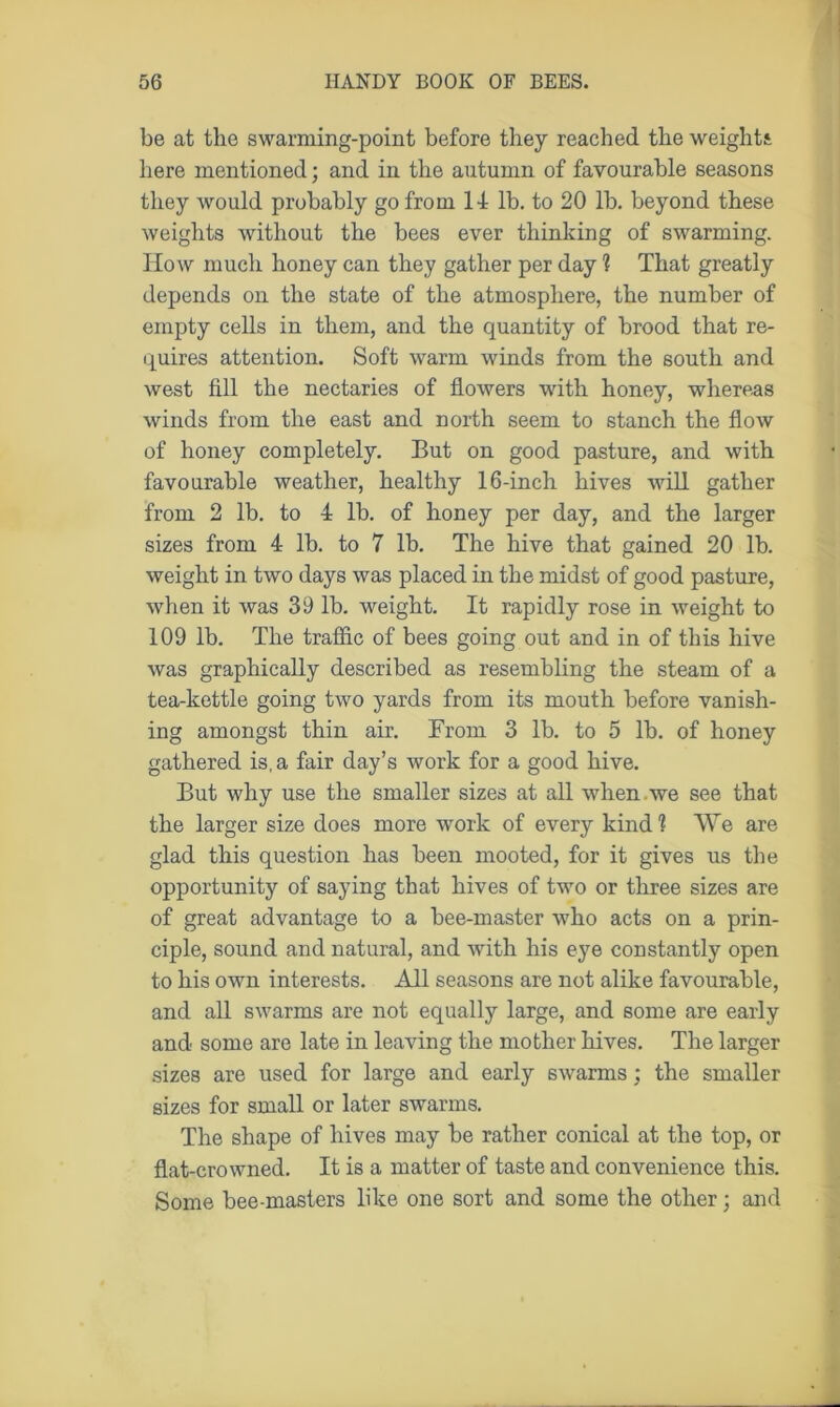 be at the swarming-point before they reached the weights here mentioned; and in the autumn of favourable seasons they would probably go from 14 lb. to 20 lb. beyond these weights without the bees ever thinking of swarming. How much honey can they gather per day ? That greatly depends on the state of the atmosphere, the number of empty cells in them, and the quantity of brood that re- quires attention. Soft warm winds from the south and west fill the nectaries of flowers with honey, whereas winds from the east and north seem to stanch the flow of honey completely. But on good pasture, and with favourable weather, healthy 16-inch hives will gather from 2 lb. to 4 lb. of honey per day, and the larger sizes from 4 lb. to 7 lb. The hive that gained 20 lb. weight in two days was placed in the midst of good pasture, when it was 39 lb. weight. It rapidly rose in weight to 109 lb. The traffic of bees going out and in of this hive was graphically described as resembling the steam of a tea-kettle going two yards from its mouth before vanish- ing amongst thin air. From 3 lb. to 5 lb. of honey gathered is, a fair day’s work for a good hive. But why use the smaller sizes at all when , we see that the larger size does more work of every kind? We are glad this question has been mooted, for it gives us the opportunity of saying that hives of two or three sizes are of great advantage to a bee-master who acts on a prin- ciple, sound and natural, and with his eye constantly open to his own interests. All seasons are not alike favourable, and all swarms are not equally large, and some are early and some are late in leaving the mother hives. The larger sizes are used for large and early swarms : the smaller sizes for small or later swarms. The shape of hives may be rather conical at the top, or flat-crowned. It is a matter of taste and convenience this. Some bee-masters like one sort and some the other; and