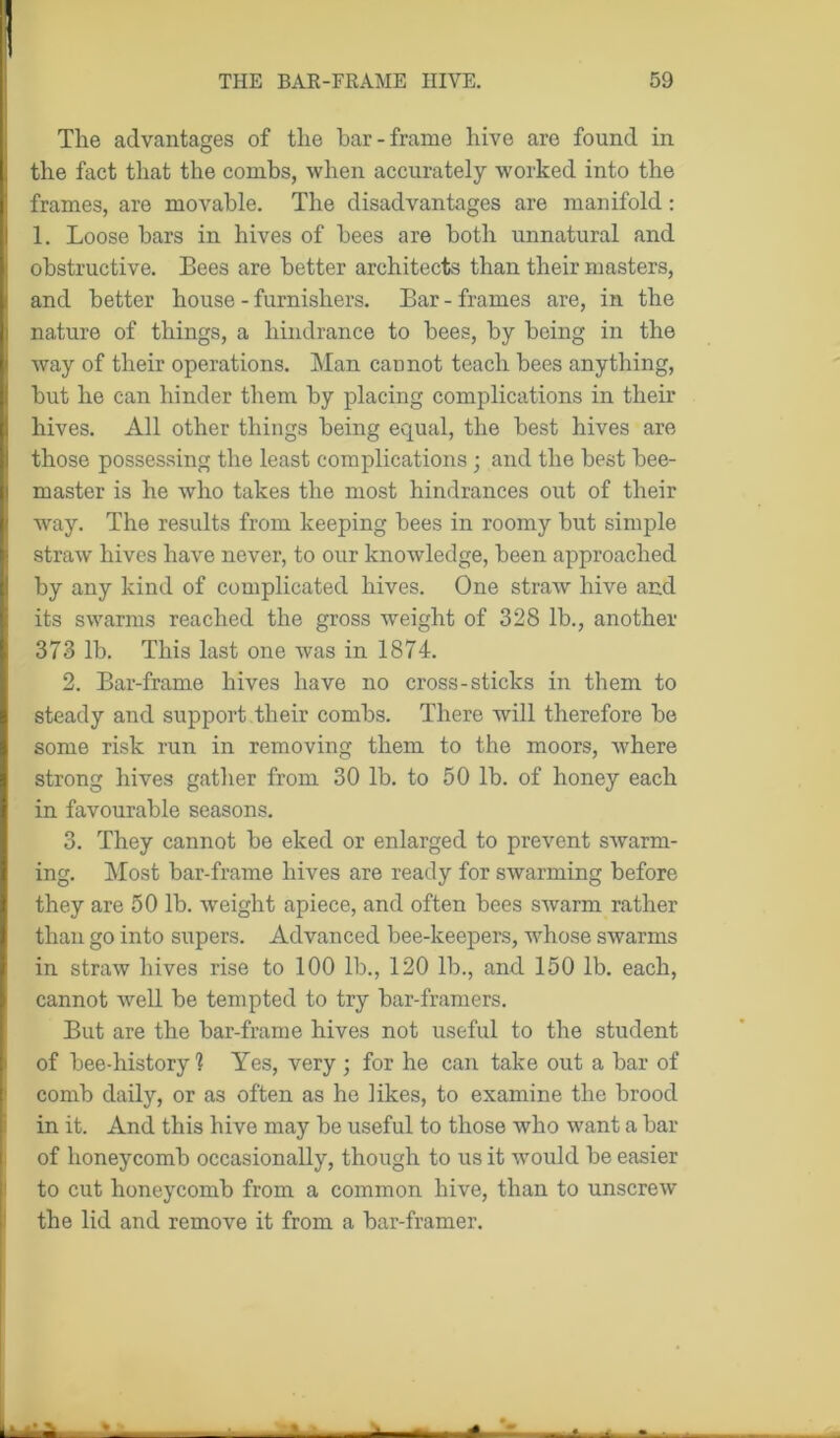 The advantages of the bar-frame hive are found in the fact that the combs, when accurately worked into the frames, are movable. The disadvantages are manifold: 1. Loose bars in hives of bees are both unnatural and obstructive. Bees are better architects than their masters, and better house - furnishers. Bar - frames are, in the nature of things, a hindrance to bees, by being in the way of their operations. Man cannot teach bees anything, hut he can hinder them by placing complications in their hives. All other things being equal, the best hives are those possessing the least complications • and the best bee- master is he who takes the most hindrances out of their way. The results from keeping bees in roomy but simple straw hives have never, to our knowledge, been approached by any kind of complicated hives. One straw hive and its swarms reached the gross weight of 328 lb., another 373 lb. This last one was in 1874. 2. Bar-frame hives have no cross-sticks in them to steady and support their combs. There will therefore be some risk run in removing them to the moors, Avhere strong hives gather from 30 lb. to 50 lb. of honey each in favourable seasons. 3. They cannot be eked or enlarged to prevent swarm- ing. Most bar-frame hives are ready for swarming before they are 50 lb. weight apiece, and often bees swarm rather than go into supers. Advanced bee-keepers, whose swarms in straw hives rise to 100 lb., 120 lb., and 150 lb. each, cannot well be tempted to try bar-framers. !But are the bar-frame hives not useful to the student of bee-history 1 Yes, very ; for he can take out a bar of comb daily, or as often as he likes, to examine the brood i in it. And this hive may be useful to those who want a bar of honeycomb occasionally, though to us it would be easier to cut honeycomb from a common hive, than to unscrew the lid and remove it from a bar-framer.
