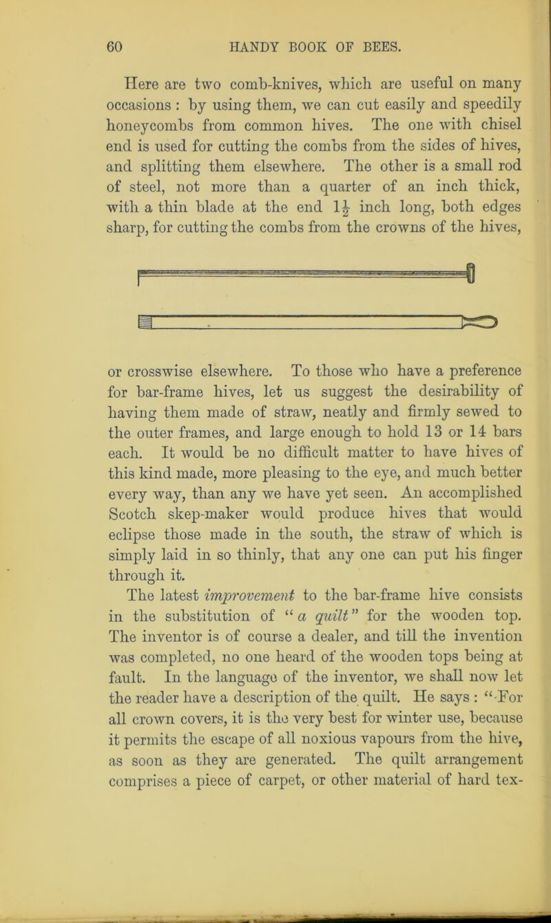 Here are two comb-knives, which are useful on many occasions : by using them, we can cut easily and speedily honeycombs from common hives. The one with chisel end is used for cutting the combs from the sides of hives, and splitting them elsewhere. The other is a small rod of steel, not more than a quarter of an inch thick, with a thin blade at the end inch long, both edges sharp, for cutting the combs from the crowns of the hives, a ~ . TZE=0 or crosswise elsewhere. To those who have a preference for bar-frame hives, let us suggest the desirability of having them made of straw, neatly and firmly sewed to the outer frames, and large enough to hold 13 or 14 bars each. It would be no difficult matter to have hives of this kind made, more pleasing to the eye, and much better every way, than any we have yet seen. An accomplished Scotch skep-maker would produce hives that would eclipse those made in the south, the straw of which is simply laid in so thinly, that any one can put his finger through it. The latest improvement to the bar-frame hive consists in the substitution of “a quilt ” for the wooden top. The inventor is of course a dealer, and till the invention was completed, no one heard of the wooden tops being at fault. In the language of the inventor, we shall now let the reader have a description of the quilt. He says : “ For all crown covers, it is the very best for winter use, because it permits the escape of all noxious vapours from the hive, as soon as they are generated. The quilt arrangement comprises a piece of carpet, or other material of hard tex-
