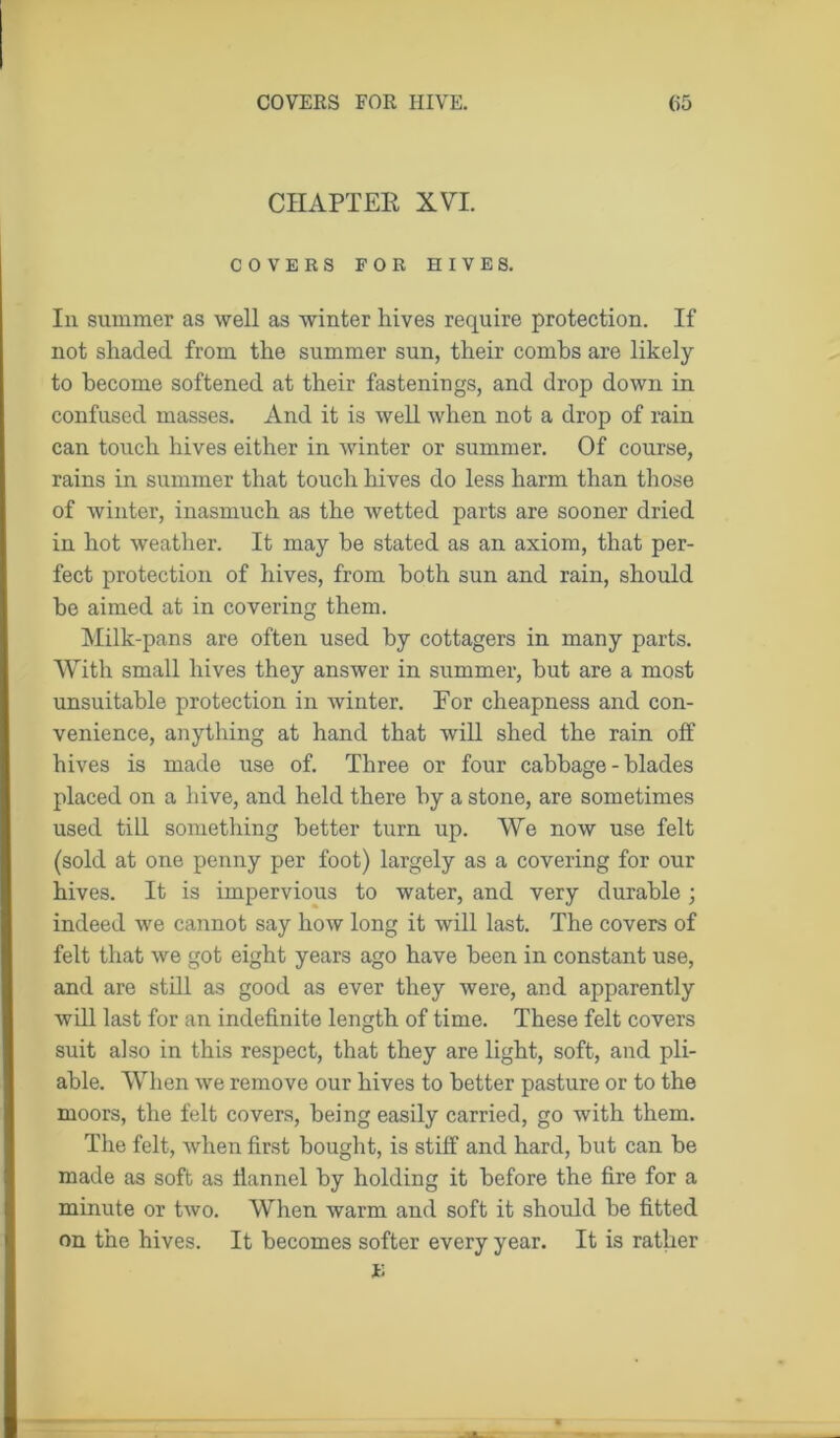 CHAPTER XVT. COVERS FOR HIVES. Iii summer as well as winter hives require protection. If not shaded from the summer sun, their combs are likely to become softened at their fastenings, and drop down in confused masses. And it is well when not a drop of rain can touch hives either in winter or summer. Of course, rains in summer that touch hives do less harm than those of winter, inasmuch as the wetted parts are sooner dried in hot weather. It may be stated as an axiom, that per- fect protection of hives, from both sun and rain, should be aimed at in covering them. Milk-pans are often used by cottagers in many parts. With small hives they answer in summer, but are a most unsuitable protection in winter. Eor cheapness and con- venience, anything at hand that will shed the rain off hives is made use of. Three or four cabbage - blades placed on a hive, and held there by a stone, are sometimes used till something better turn up. We now use felt (sold at one penny per foot) largely as a covering for our hives. It is impervious to water, and very durable; indeed we cannot say how long it will last. The covers of felt that we got eight years ago have been in constant use, and are still as good as ever they were, and apparently will last for an indefinite length of time. These felt covers suit also in this respect, that they are light, soft, and pli- able. When we remove our hives to better pasture or to the moors, the felt covers, being easily carried, go with them. The felt, when first bought, is stiff and hard, hut can he made as soft as flannel by holding it before the fire for a minute or two. When warm and soft it should he fitted on the hives. It becomes softer every year. It is rather