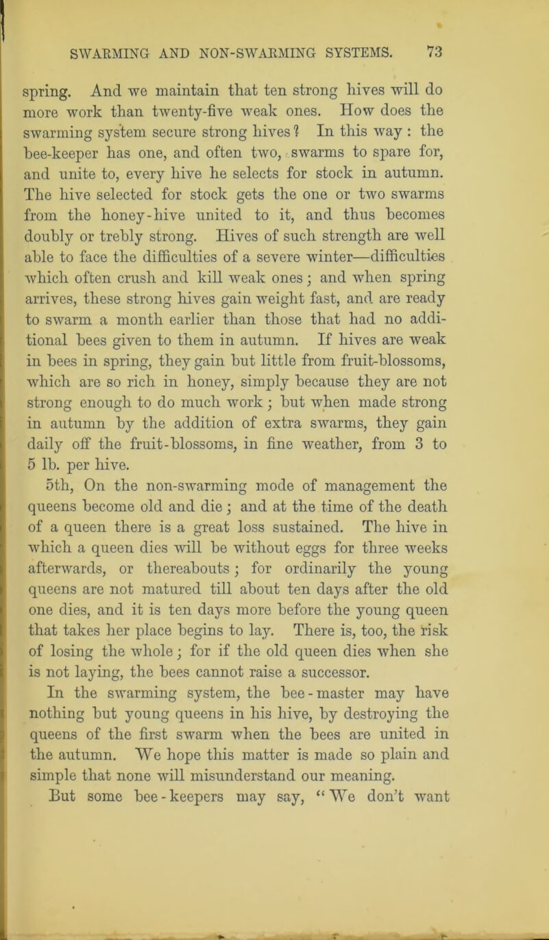 spring. And we maintain that ten strong hives will do more work than twenty-five weak ones. How does the swarming system secure strong hives ? In this way : the bee-keeper has one, and often two, swarms to spare for, and unite to, every hive he selects for stock in autumn. The hive selected for stock gets the one or two swarms from the honey-hive united to it, and thus becomes doubly or trebly strong. Hives of such strength are well able to face the difficulties of a severe winter—difficulties which often crush and kill weak ones • and when spring arrives, these strong hives gain weight fast, and are ready to swarm a month earlier than those that had no addi- tional bees given to them in autumn. If hives are weak in bees in spring, they gain but little from fruit-blossoms, which are so rich in honey, simply because they are not strong enough to do much work; but when made strong in autumn by the addition of extra swarms, they gain daily off the fruit-blossoms, in fine weather, from 3 to 5 lb. per hive. 5th, On the non-swarming mode of management the queens become old and die; and at the time of the death of a queen there is a great loss sustained. The hive in which a queen dies will be without eggs for three weeks afterwards, or thereabouts; for ordinarily the young queens are not matured till about ten days after the old one dies, and it is ten days more before the young queen that takes her place begins to lay. There is, too, the risk of losing the whole; for if the old queen dies when she is not laying, the bees cannot raise a successor. In the swarming system, the bee-master may have nothing but young queens in his hive, by destroying the queens of the first swarm when the bees are united in the autumn. We hope this matter is made so plain and simple that none will misunderstand our meaning. But some bee-keepers may say, “We don’t want