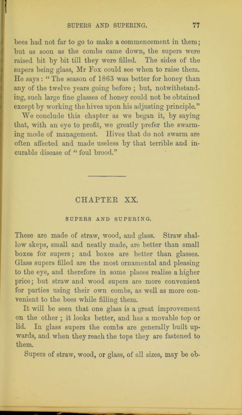 bees had not far to go to make a commencement in them; but as soon as the combs came down, the supers were raised bit by bit till they were filled. The sides of the supers being glass, Mr Fox could see when to raise them. He says : “ The season of 1863 was better for honey than any of the twelve years going before ; but, notwithstand- ing, such large fine glasses of honey could not be obtained except by working the hives upon his adjusting principle.” We conclude this chapter as we began it, by saying that, with an eye to profit, we greatly prefer the swarm- ing mode of management. Hives that do not swarm are often affected and made useless by that terrible and in- curable disease of “ foul brood.” CHAPTER XX. SUPERS AND SUPERING. These are made of straw, wood, and glass. Straw shal- low skeps, small and neatly made, are better than small boxes for supers; and boxes are better than glasses. Glass supers filled are the most ornamental and pleasing to the eye, and therefore in some places realise a higher price; but straw and wood supers are more convenient for parties using their own combs, as well as more con- venient to the bees while filling them. It will be seen that one glass is a great improvement on the other ; it looks better, and has a movable top or lid. In glass supers the combs are generally built up- wards, and when they reach the tops they are fastened to them. Supers of straw, wood, or glass, of all sizes, may be ob-
