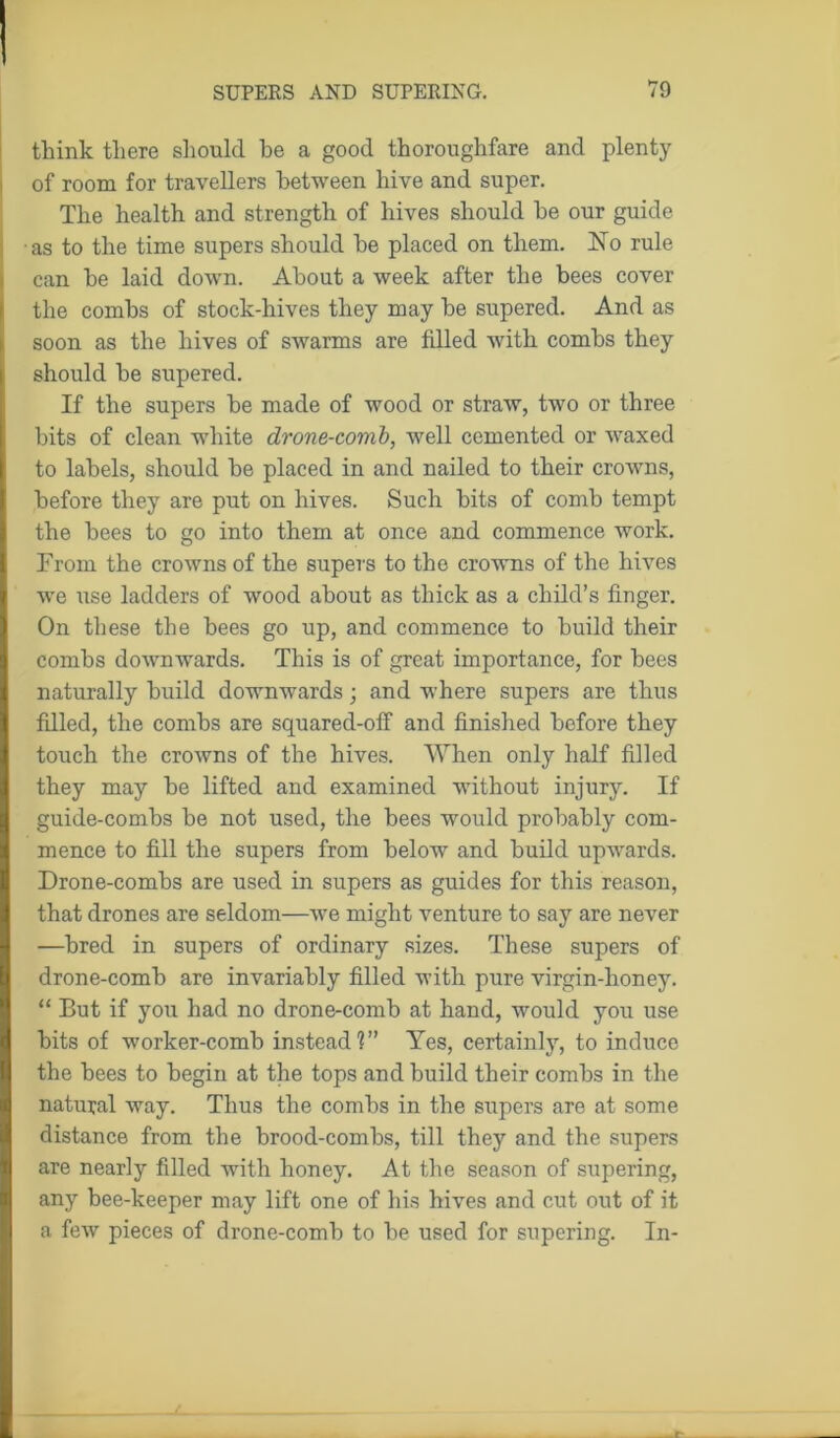 think there should he a good thoroughfare and plenty of room for travellers between hive and super. The health and strength of hives should he our guide as to the time supers should he placed on them. No rule can he laid down. About a week after the bees cover the combs of stock-hives they may be supered. And as soon as the hives of swarms are filled with combs they should be supered. If the supers be made of wood or straw, two or three bits of clean white drone-comb, well cemented or waxed to labels, should be placed in and nailed to their crowns, before they are put on hives. Such bits of comb tempt the bees to go into them at once and commence work. From the crowns of the supers to the crowns of the hives we use ladders of wood about as thick as a child’s finger. On these the bees go up, and commence to build their combs downwards. This is of great importance, for bees naturally build downwards; and where supers are thus filled, the combs are squared-off and finished before they touch the crowns of the hives. When only half filled they may be lifted and examined without injury. If guide-combs be not used, the bees would probably com- mence to fill the supers from below and build upwards. Drone-combs are used in supers as guides for this reason, that drones are seldom—we might venture to say are never —bred in supers of ordinary sizes. These supers of drone-comb are invariably filled with pure virgin-honey. “ But if you had no drone-comb at hand, would you use bits of worker-comb instead?” Yes, certainly, to induce the bees to begin at the tops and build their combs in the natural way. Thus the combs in the supers are at some distance from the brood-combs, till they and the supers are nearly filled with honey. At the season of supering, any bee-keeper may lift one of his hives and cut out of it a few pieces of drone-comb to be used for supering. In-