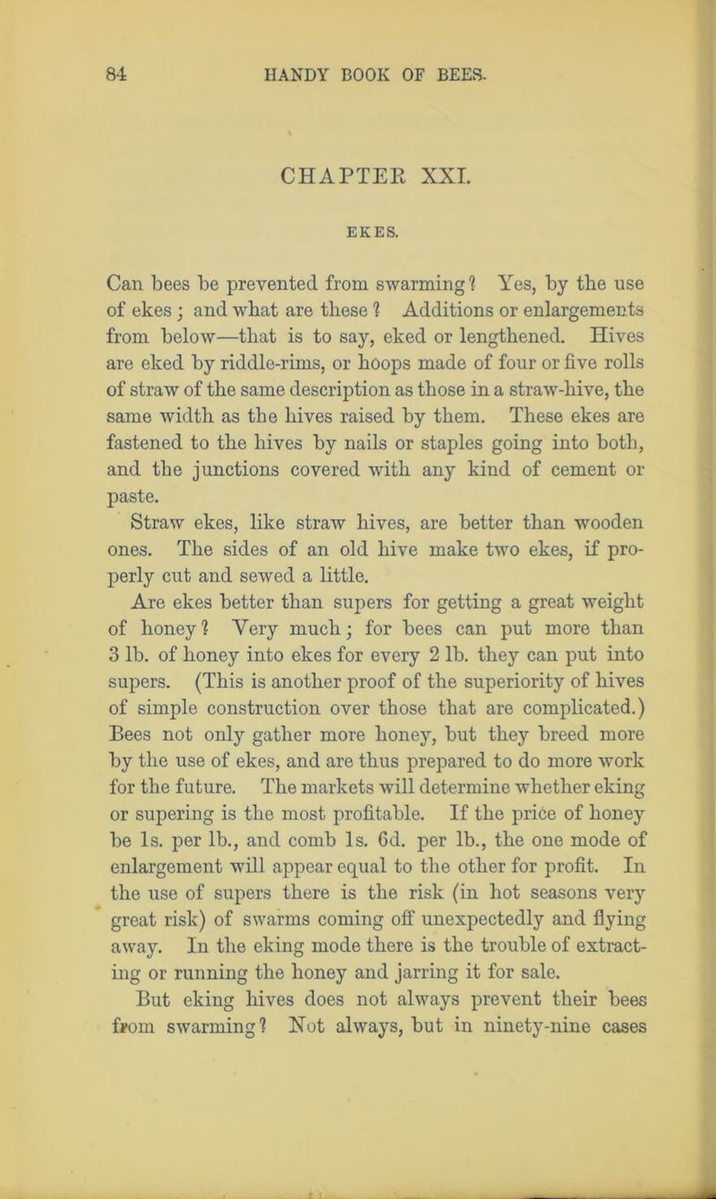 CHAPTER XXL EKES. Can bees be prevented from swarming1? Yes, by the use of ekes ; and what are these 1 Additions or enlargements from below—that is to say, eked or lengthened. Hives are eked by riddle-rims, or hoops made of four or five rolls of straw of the same description as those in a straw-hive, the same width as the hives raised by them. These ekes are fastened to the hives by nails or staples going into both, and the junctions covered with any kind of cement or paste. Straw ekes, like straw hives, are better than wooden ones. The sides of an old hive make two ekes, if pro- perly cut and sewed a little. Are ekes better than supers for getting a great weight of honey1? Very much; for bees can put more than 3 lb. of honey into ekes for every 2 lb. they can put into supers. (This is another proof of the superiority of hives of simple construction over those that are complicated.) Bees not only gather more honey, but they breed more by the use of ekes, and are thus prepared to do more work for the future. The markets will determine whether eking or supering is the most profitable. If the price of honey be Is. per lb., and comb Is. Gd. per lb., the one mode of enlargement will appear equal to the other for profit. In the use of supers there is the risk (in hot seasons very great risk) of swarms coming off unexpectedly and flying away. In the eking mode there is the trouble of extract- ing or running the honey and jarring it for sale. But eking hives does not always prevent their bees from swarming? Hot always, but in ninety-nine cases