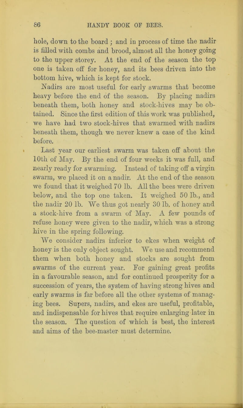 hole, down to the hoard ; and iu process of time the nadir is Idled with combs and brood, almost all the honey going to the upper storey. At the end of the season the top one is taken off for honey, and its bees driven into the bottom hive, which is kept for stock. Nadirs are most useful for early swarms that become heavy before the end of the season. By placing nadirs beneath them, both honey and stock-hives may he ob- tained. Since the first edition of this work was published, we have had two stock-hives that swarmed with nadirs beneath them, though we never knew a case of the kind before. Last year our earliest swarm was taken off about the 10th of May. By the end of four weeks it was full, and nearly ready for swarming. Instead of taking off a virgin swarm, we placed it on a nadir. At the end of the season we found that it weighed 70 lb. All the bees were driven below, and the top one taken. It weighed 50 lb., and the nadir 20 lb. We thus got nearly 30 lb. of honey and a stock-hive from a swarm of May. A few pounds of refuse honey were given to the nadir, which was a strong hive in the spring following. We consider nadirs inferior to ekes when weight of honey is the only object sought. We use and recommend them when both honey and stocks are sought from swarms of the current year. Bor gaining great profits in a favourable season, and for continued prosperity for a succession of years, the system of having strong hives and early swarms is far before all the other systems of manag- ing bees. Supers, nadirs, and ekes are useful, profitable, and indispensable for hives that require enlarging later in the season. The question of which is best, the interest and aims of the bee-master must determine.