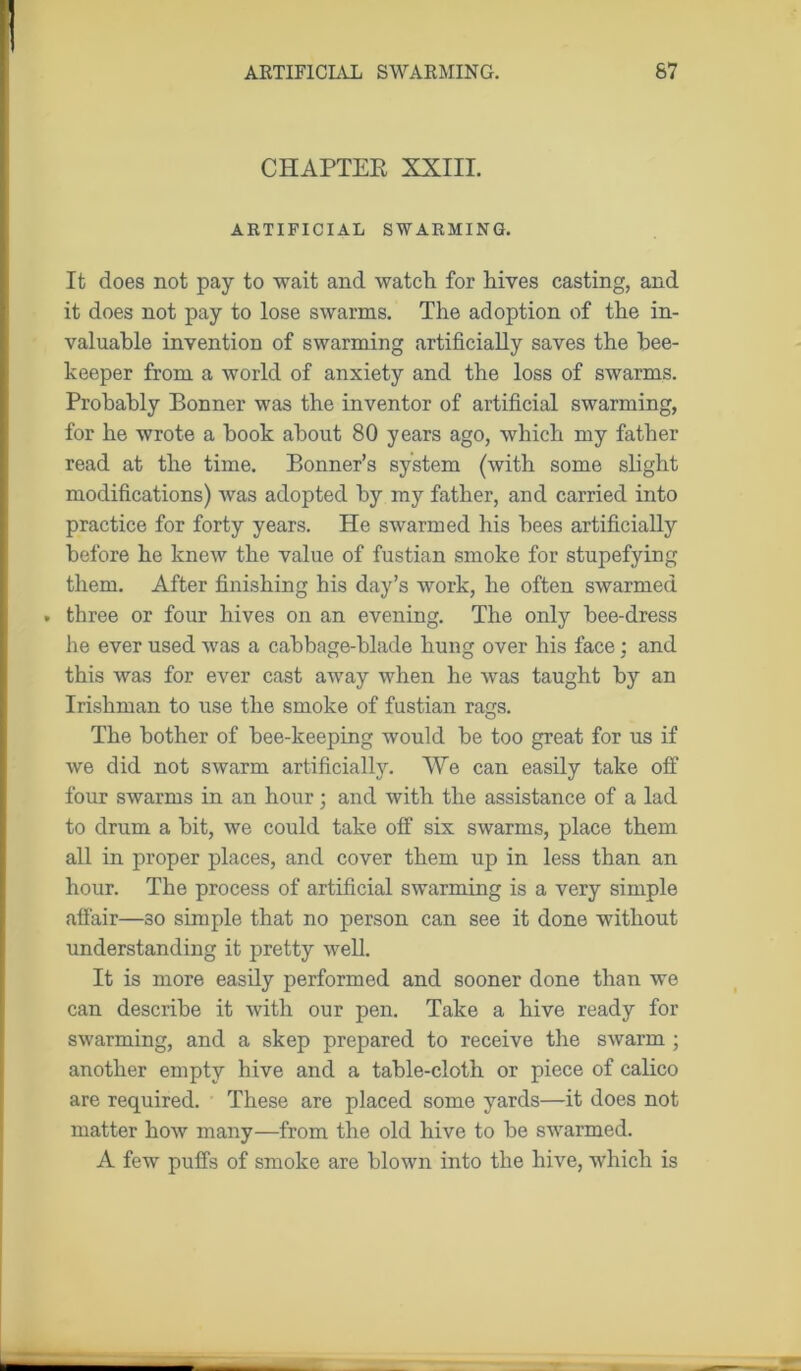CHAPTER XXIII. ARTIFICIAL SWARMING. It does not pay to wait and watch for hives casting, and it does not pay to lose swarms. The adoption of the in- valuable invention of swarming artificially saves the bee- keeper from a world of anxiety and the loss of swarms. Probably Bonner was the inventor of artificial swarming, for he wrote a hook about 80 years ago, which my father read at the time. Bonner’s system (with some slight modifications) was adopted by my father, and carried into practice for forty years. He swarmed his bees artificially before he knew the value of fustian smoke for stupefying them. After finishing his day’s work, he often swarmed . three or four hives on an evening. The only bee-dress he ever used was a cabbage-blade hung over his face : and this was for ever cast away when he was taught by an Irishman to use the smoke of fustian rags. The bother of bee-keeping would be too great for us if we did not swarm artificially. We can easily take off four swarms in an hour; and with the assistance of a lad to drum a bit, we could take olf six swarms, place them all in proper places, and cover them up in less than an hour. The process of artificial swarming is a very simple affair—so simple that no person can see it done without understanding it pretty well. It is more easily performed and sooner done than we can describe it with our pen. Take a hive ready for swarming, and a skep prepared to receive the swarm ; another empty hive and a table-cloth or piece of calico are required. These are placed some yards—it does not matter how many—from the old hive to be swarmed. A few puffs of smoke are blown into the hive, which is
